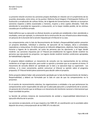 Borrador Conjunto
15.12.2015
Página 46 de 63
La presente relación enumera las sanciones propias diseñadas en relación con el cumplimiento de los
acuerdos alcanzados, entre otros, en los puntos I Reforma Rural Integral, II Participación Política y IV
Sustitución y erradicación de cultivos ilícitos, de la Agenda de Conversaciones. Además se incorporan
sanciones respecto a daños ocasionados a menores, mujeres y otros sujetos afectados. Todo ello
atendiendo la necesidad de reparación y restauración, en la mayor medida posible, de las víctimas
causadas por el conflicto armado.
Podrá definirse que su ejecución se efectué durante un periodo pre establecido o bien atendiendo a
resultados, como por ejemplo, la culminación de la construcción de una infraestructura determinada,
sin perjuicio de la duración de la sanción impuesta por el tribunal en su caso.
Los comparecientes ante la Sala de Reconocimiento de Verdad y Responsabilidad podrán presentar
un proyecto detallado, individual o colectivo, de ejecución de los trabajos, obras o actividades
reparadoras y restaurativas. En dicho proyecto se indicarán obligaciones, objetivos, fases temporales,
horarios y lugares de la ejecución, así como las personas que los ejecutarán, y el lugar donde
residirán. Las sanciones impuestas por el Tribunal pre-establecerán los lugares donde residirán las
personas que ejecutarán los proyectos. Los lugares donde residirán tendrán condiciones apropiadas
de habitabilidad y dignidad.
El proyecto deberá establecer un mecanismo de consulta con los representantes de las víctimas
residentes en el lugar de ejecución, para recibir su opinión y constatar que no se oponen al mismo. El
mecanismo de consulta deberá ser aprobado por la Sala y se ejecutará bajo su supervisión. Las
víctimas, si lo creen conveniente, podrán comunicar al tribunal su opinión sobre el programa
propuesto. El Tribunal tendrá plena autonomía para decidir sobre el proyecto.
Dicho proyecto deberá haber sido previamente aprobado por la Sala de Reconocimiento de Verdad y
Responsabilidad, y deberá ser formulado por la Sala en caso de que los comparecientes no lo
presenten.
En el evento de reconocimiento colectivo, las organizaciones o entidades a las que pertenezcan los
comparecientes serán responsables de velar por la adecuada ejecución y cumplimiento de la sanción,
sin perjuicio de la función que se atribuya a un mecanismo de monitoreo nacional o internacional que
hayan acordado las partes.
La Sección de primera instancia de reconocimiento de verdad y responsabilidad determinará la
ejecución efectiva de la sanción.
Las sanciones se ejecutarán, en lo que respecta a las FARC-EP, en coordinación con lo acordado sobre
dejación de armas y reincorporación de las FARC-EP a la vida civil.
 