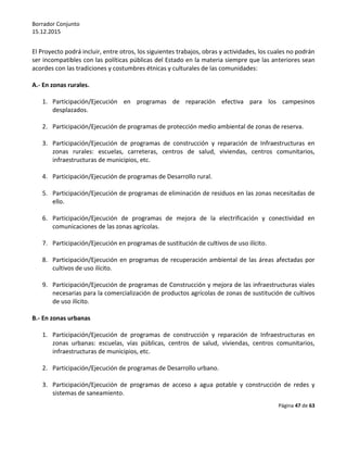Borrador Conjunto
15.12.2015
Página 47 de 63
El Proyecto podrá incluir, entre otros, los siguientes trabajos, obras y actividades, los cuales no podrán
ser incompatibles con las políticas públicas del Estado en la materia siempre que las anteriores sean
acordes con las tradiciones y costumbres étnicas y culturales de las comunidades:
A.- En zonas rurales.
1. Participación/Ejecución en programas de reparación efectiva para los campesinos
desplazados.
2. Participación/Ejecución de programas de protección medio ambiental de zonas de reserva.
3. Participación/Ejecución de programas de construcción y reparación de Infraestructuras en
zonas rurales: escuelas, carreteras, centros de salud, viviendas, centros comunitarios,
infraestructuras de municipios, etc.
4. Participación/Ejecución de programas de Desarrollo rural.
5. Participación/Ejecución de programas de eliminación de residuos en las zonas necesitadas de
ello.
6. Participación/Ejecución de programas de mejora de la electrificación y conectividad en
comunicaciones de las zonas agrícolas.
7. Participación/Ejecución en programas de sustitución de cultivos de uso ilícito.
8. Participación/Ejecución en programas de recuperación ambiental de las áreas afectadas por
cultivos de uso ilícito.
9. Participación/Ejecución de programas de Construcción y mejora de las infraestructuras viales
necesarias para la comercialización de productos agrícolas de zonas de sustitución de cultivos
de uso ilícito.
B.- En zonas urbanas
1. Participación/Ejecución de programas de construcción y reparación de Infraestructuras en
zonas urbanas: escuelas, vías públicas, centros de salud, viviendas, centros comunitarios,
infraestructuras de municipios, etc.
2. Participación/Ejecución de programas de Desarrollo urbano.
3. Participación/Ejecución de programas de acceso a agua potable y construcción de redes y
sistemas de saneamiento.
 