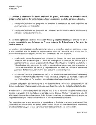 Borrador Conjunto
15.12.2015
Página 48 de 63
C.- Limpieza y erradicación de restos explosivos de guerra, municiones sin explotar y minas
antipersonal de las áreas del territorio nacional que hubiesen sido afectadas por estos artefactos.
1. Participación/Ejecución de programas de Limpieza y erradicación de restos explosivos de
guerra y municiones sin explotar.
2. Participación/Ejecución de programas de Limpieza y erradicación de Minas antipersonal y
artefactos explosivos improvisados.
II.- Sanciones aplicables a quienes reconozcan Verdad y responsabilidades por primera vez en el
proceso contradictorio ante la Sección de Primera Instancia del Tribunal para la Paz, antes de
dictarse sentencia.
Las sanciones alternativas para conductas muy graves que se impondrán a quienes reconozcan verdad
y responsabilidad ante la Sección de enjuiciamiento, antes de Sentencia, tendrán una función
esencialmente retributiva de pena privativa de la libertad de 5 a 8 años de prisión.
1. En el evento en que la persona haya comparecido después de haber sido presentada la
acusación ante el Tribunal por la Unidad de Investigación y Acusación, en caso de que el
reconocimiento de verdad y responsabilidad haya sido exhaustivo, completo y detallado, el
Tribunal valorará las razones por las cuales el compareciente no concurrió oportunamente a la
Sala de reconocimiento de verdad y responsabilidad. El hecho de considerar plenamente
justificada dicha omisión, será motivo para graduar la sanción a imponer.
2. En cualquier caso en el que el Tribunal para la Paz aprecie que el reconocimiento de verdad y
responsabilidad efectuado ante él no ha sido exhaustivo, completo y/o detallado, se aplicarán
por el Tribunal para la Paz sanciones alternativas según el siguiente procedimiento:
La Sección competente del Tribunal para la Paz determinará la sanción que corresponda por los
delitos, conductas o infracciones cometidos, de acuerdo con las reglas del Código Penal de Colombia.
A continuación la Sección competente del Tribunal para la Paz le impondrá una pena alternativa que
consiste en privación de la libertad por un período mínimo de cinco (5) años y no superior a ocho (8)
años, tasada de acuerdo con la gravedad de los delitos y el grado de su reconocimiento de verdad, de
responsabilidades y de colaboración efectiva en el esclarecimiento de los mismos.
Para tener derecho a la pena alternativa se requerirá que el destinatario se comprometa a contribuir
con su resocialización a través del trabajo, capacitación o estudio durante el tiempo que permanezca
privado de la libertad, y en su caso a promover actividades orientadas a la no repetición.
 