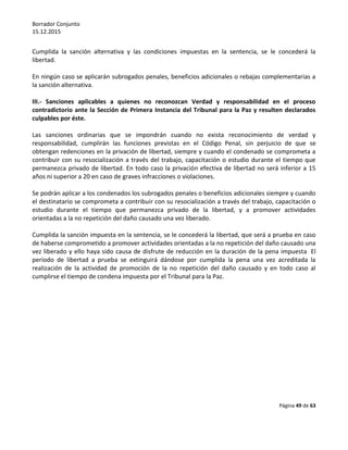 Borrador Conjunto
15.12.2015
Página 49 de 63
Cumplida la sanción alternativa y las condiciones impuestas en la sentencia, se le concederá la
libertad.
En ningún caso se aplicarán subrogados penales, beneficios adicionales o rebajas complementarias a
la sanción alternativa.
III.- Sanciones aplicables a quienes no reconozcan Verdad y responsabilidad en el proceso
contradictorio ante la Sección de Primera Instancia del Tribunal para la Paz y resulten declarados
culpables por éste.
Las sanciones ordinarias que se impondrán cuando no exista reconocimiento de verdad y
responsabilidad, cumplirán las funciones previstas en el Código Penal, sin perjuicio de que se
obtengan redenciones en la privación de libertad, siempre y cuando el condenado se comprometa a
contribuir con su resocialización a través del trabajo, capacitación o estudio durante el tiempo que
permanezca privado de libertad. En todo caso la privación efectiva de libertad no será inferior a 15
años ni superior a 20 en caso de graves infracciones o violaciones.
Se podrán aplicar a los condenados los subrogados penales o beneficios adicionales siempre y cuando
el destinatario se comprometa a contribuir con su resocialización a través del trabajo, capacitación o
estudio durante el tiempo que permanezca privado de la libertad, y a promover actividades
orientadas a la no repetición del daño causado una vez liberado.
Cumplida la sanción impuesta en la sentencia, se le concederá la libertad, que será a prueba en caso
de haberse comprometido a promover actividades orientadas a la no repetición del daño causado una
vez liberado y ello haya sido causa de disfrute de reducción en la duración de la pena impuesta. El
período de libertad a prueba se extinguirá dándose por cumplida la pena una vez acreditada la
realización de la actividad de promoción de la no repetición del daño causado y en todo caso al
cumplirse el tiempo de condena impuesta por el Tribunal para la Paz.
 