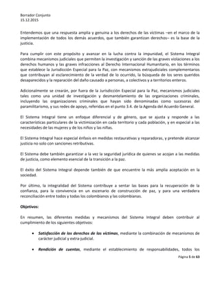 Borrador Conjunto
15.12.2015
Página 5 de 63
Entendemos que una respuesta amplia y genuina a los derechos de las víctimas –en el marco de la
implementación de todos los demás acuerdos, que también garantizan derechos– es la base de la
justicia.
Para cumplir con este propósito y avanzar en la lucha contra la impunidad, el Sistema Integral
combina mecanismos judiciales que permiten la investigación y sanción de las graves violaciones a los
derechos humanos y las graves infracciones al Derecho Internacional Humanitario, en los términos
que establece la Jurisdicción Especial para la Paz, con mecanismos extrajudiciales complementarios
que contribuyan al esclarecimiento de la verdad de lo ocurrido, la búsqueda de los seres queridos
desaparecidos y la reparación del daño causado a personas, a colectivos y a territorios enteros.
Adicionalmente se crearán, por fuera de la Jurisdicción Especial para la Paz, mecanismos judiciales
tales como una unidad de investigación y desmantelamiento de las organizaciones criminales,
incluyendo las organizaciones criminales que hayan sido denominadas como sucesoras del
paramilitarismo, y sus redes de apoyo, referidas en el punto 3.4. de la Agenda del Acuerdo General.
El Sistema Integral tiene un enfoque diferencial y de género, que se ajusta y responde a las
características particulares de la victimización en cada territorio y cada población, y en especial a las
necesidades de las mujeres y de los niños y las niñas.
El Sistema Integral hace especial énfasis en medidas restaurativas y reparadoras, y pretende alcanzar
justicia no solo con sanciones retributivas.
El Sistema debe también garantizar a la vez la seguridad jurídica de quienes se acojan a las medidas
de justicia, como elemento esencial de la transición a la paz.
El éxito del Sistema Integral depende también de que encuentre la más amplia aceptación en la
sociedad.
Por último, la integralidad del Sistema contribuye a sentar las bases para la recuperación de la
confianza, para la convivencia en un escenario de construcción de paz, y para una verdadera
reconciliación entre todos y todas los colombianos y las colombianas.
Objetivos:
En resumen, las diferentes medidas y mecanismos del Sistema Integral deben contribuir al
cumplimiento de los siguientes objetivos:
 Satisfacción de los derechos de las víctimas, mediante la combinación de mecanismos de
carácter judicial y extra-judicial.
 Rendición de cuentas, mediante el establecimiento de responsabilidades, todos los
 