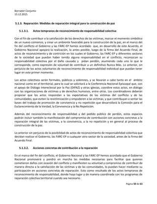Borrador Conjunto
15.12.2015
Página 50 de 63
5.1.3. Reparación: Medidas de reparación integral para la construcción de paz
5.1.3.1. Actos tempranos de reconocimiento de responsabilidad colectiva
Con el fin de contribuir a la satisfacción de los derechos de las víctimas, marcar el momento simbólico
de un nuevo comienzo, y crear un ambiente favorable para la construcción de la paz, en el marco del
fin del conflicto el Gobierno y las FARC-EP hemos acordado que, en desarrollo de este Acuerdo, el
Gobierno Nacional apoyará la realización, lo antes posible, luego de la firma del Acuerdo Final, de
actos de reconocimiento y de contrición en los cuales el Gobierno, las FARC-EP y diferentes sectores
de la sociedad que puedan haber tenido alguna responsabilidad en el conflicto, reconozcan su
responsabilidad colectiva por el daño causado y pidan perdón, asumiendo cada uno lo que le
corresponde, como expresión de voluntad de contribuir a un definitivo Nunca Más. Lo anterior, sin
perjuicio de los actos voluntarios de reconocimiento de responsabilidad individual que puedan tener
lugar en este primer momento.
Los actos colectivos serán formales, públicos y solemnes, y se llevarán a cabo tanto en el ámbito
nacional como en el territorial, para lo cual se solicitará a la Conferencia Nacional Episcopal que, con
el apoyo de Diálogo Intereclesial por la Paz (DIPAZ) y otras iglesias, coordine estos actos, en diálogo
con las organizaciones de víctimas y de derechos humanos, entre otras. Los coordinadores deberán
propiciar que los actos respondan a las expectativas de las víctimas del conflicto y de las
comunidades; que eviten la revictimización y empoderen a las víctimas; y que contribuyan a sentar las
bases del trabajo de promoción de convivencia y no repetición que desarrollará la Comisión para el
Esclarecimiento de la Verdad, la Convivencia y la No Repetición.
Además del reconocimiento de responsabilidad y del pedido público de perdón, estos espacios
podrán incluir también la manifestación del compromiso de contribución con acciones concretas a la
reparación integral de las víctimas, a la convivencia, a la no repetición y en general al proceso de
construcción de la paz.
Lo anterior sin perjuicio de la posibilidad de actos de reconocimiento de responsabilidad colectiva que
decidan realizar el Gobierno, las FARC-EP o cualquier otro sector de la sociedad, antes de la firma del
Acuerdo Final.
5.1.3.2. Acciones concretas de contribución a la reparación
En el marco del fin del conflicto, el Gobierno Nacional y las FARC-EP hemos acordado que el Gobierno
Nacional promoverá y pondrá en marcha las medidas necesarias para facilitar que quienes
cometieron daños con ocasión del conflicto y manifiesten su voluntad y compromiso de contribuir de
manera directa a la satisfacción de las víctimas y de las comunidades, lo puedan hacer mediante su
participación en acciones concretas de reparación. Esto como resultado de los actos tempranos de
reconocimiento de responsabilidad, donde haya lugar y de manera coordinada con los programas de
reparación colectiva territorial cuando sea necesario.
 