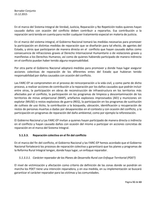 Borrador Conjunto
15.12.2015
Página 51 de 63
En el marco del Sistema Integral de Verdad, Justicia, Reparación y No Repetición todos quienes hayan
causado daños con ocasión del conflicto deben contribuir a repararlos. Esa contribución a la
reparación será tenida en cuenta para recibir cualquier tratamiento especial en materia de justicia.
En el marco del sistema integral, el Gobierno Nacional tomará las medidas necesarias para promover
la participación en distintas medidas de reparación que se diseñarán para tal efecto, de agentes del
Estado, y otros que participaron de manera directa en el conflicto que hayan causado daños como
consecuencia de infracciones graves al Derecho Internacional Humanitario o de violaciones graves y
manifiestas a los Derechos Humanos; así como de quienes habiendo participado de manera indirecta
en el conflicto puedan haber tenido alguna responsabilidad.
Por otra parte el Gobierno Nacional adoptará medidas para promover y donde haya lugar asegurar
acciones colectivas de reparación de los diferentes entes del Estado que hubieran tenido
responsabilidad por daños causados con ocasión del conflicto.
Las FARC-EP se comprometen en el proceso de reincorporación a la vida civil, y como parte de dicho
proceso, a realizar acciones de contribución a la reparación por los daños causados que podrán incluir
entre otras, la participación en obras de reconstrucción de infraestructura en los territorios más
afectados por el conflicto, la participación en los programas de limpieza y descontaminación de los
territorios de minas antipersonal (MAP), artefactos explosivos improvisados (AEI) y municiones sin
explotar (MUSE) o restos explosivos de guerra (REG), la participación en los programas de sustitución
de cultivos de uso ilícito, la contribución a la búsqueda, ubicación, identificación y recuperación de
restos de personas muertas o dadas por desaparecidas en el contexto y con ocasión del conflicto, y la
participación en programas de reparación del daño ambiental, como por ejemplo la reforestación.
El Gobierno Nacional y Las FARC-EP invitan a quienes hayan participado de manera directa o indirecta
en el conflicto y hayan causado daños con ocasión del mismo a participar en acciones concretas de
reparación en el marco del Sistema Integral.
5.1.3.3. Reparación colectiva en el fin del conflicto
En el marco del fin del conflicto, el Gobierno Nacional y las FARC-EP hemos acordado que el Gobierno
Nacional fortalecerá los procesos de reparación colectiva y garantizará que los planes y programas de
la Reforma Rural Integral tengan, donde haya lugar, un enfoque reparador.
5.1.3.3.1. Carácter reparador de los Planes de Desarrollo Rural con Enfoque Territorial (PDET)
El nivel de victimización y afectación como criterio de definición de las zonas donde se pondrán en
marcha los PDET tiene una intención reparadora, y en esa medida, en su implementación se buscará
garantizar el carácter reparador para las víctimas y las comunidades.
 