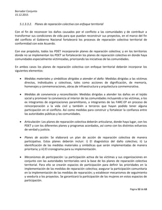 Borrador Conjunto
15.12.2015
Página 52 de 63
5.1.3.3.2. Planes de reparación colectiva con enfoque territorial
Con el fin de reconocer los daños causados por el conflicto a las comunidades y de contribuir a
transformar sus condiciones de vida para que puedan reconstruir sus proyectos, en el marco del fin
del conflicto el Gobierno Nacional fortalecerá los procesos de reparación colectiva territorial de
conformidad con este Acuerdo.
Con ese propósito, todos los PDET incorporarán planes de reparación colectiva; y en los territorios
donde no se implementan los PDET se fortalecerán los planes de reparación colectiva en donde haya
comunidades especialmente victimizadas, priorizando las iniciativas de las comunidades.
En ambos casos los planes de reparación colectiva con enfoque territorial deberán incorporar los
siguientes elementos:
 Medidas materiales y simbólicas dirigidas a atender el daño: Medidas dirigidas a las víctimas
directas, individuales y colectivas, tales como acciones de dignificación, de memoria,
homenajes y conmemoraciones, obras de infraestructura y arquitectura conmemorativa.
 Medidas de convivencia y reconciliación: Medidas dirigidas a atender los daños en el tejido
social y promover la convivencia al interior de las comunidades incluyendo a las víctimas, a los
ex integrantes de organizaciones paramilitares, a integrantes de las FARC-EP en proceso de
reincorporación a la vida civil y también a terceros que hayan podido tener alguna
participación en el conflicto. Así como medidas para construir y fortalecer la confianza entre
las autoridades públicas y las comunidades.
 Articulación: Los planes de reparación colectiva deberán articularse, donde haya lugar, con los
PDET y con los diferentes planes y programas acordados, así como con los distintos esfuerzos
de verdad y justicia.
 Planes de acción: Se elaborará un plan de acción de reparación colectiva de manera
participativa. Estos planes deberán incluir: i) El diagnóstico del daño colectivo; ii) La
identificación de las medidas materiales y simbólicas que serán implementadas de manera
prioritaria; y iii) El cronograma para su implementación.
 Mecanismos de participación: La participación activa de las víctimas y sus organizaciones en
conjunto con las autoridades territoriales será la base de los planes de reparación colectiva
territorial. Para ello se crearán espacios de participación para definir las prioridades en la
implementación de las medidas de reparación colectiva; asegurar la participación comunitaria
en la implementación de las medidas de reparación; y establecer mecanismos de seguimiento
y veeduría a los proyectos. Se garantizará la participación de las mujeres en estos espacios de
participación.
 