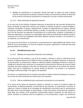 Borrador Conjunto
15.12.2015
Página 53 de 63
 Medidas de contribución a la reparación: Donde haya lugar los planes de acción colectiva
incluirán la participación de quienes cometieron daños con ocasión del conflicto en desarrollo
de las acciones concretas de contribución a la reparación a las que se refiere este Acuerdo.
5.1.3.3.3. Planes nacionales de reparación colectiva
En el marco del fin del conflicto el Gobierno Nacional, en desarrollo de este Acuerdo, fortalecerá los
Planes nacionales de reparación colectiva, que tendrán un enfoque de género y estarán dirigidos a
colectivos constituidos en grupos, organizaciones, incluidas las organizaciones de mujeres, gremios
económicos, partidos y movimientos políticos y sociales, en particular los de oposición, entre otros,
con el fin de reconocer las especiales características de su victimización, recuperar su identidad y su
potencial organizativo, y reconstruir sus capacidades para incidir en el desarrollo de políticas locales y
nacionales en el marco de la legalidad. Estos planes deberán contribuir, también, a la convivencia, la
no repetición, y la reconciliación.
En el marco de estos Planes, se promoverá el reconocimiento de responsabilidad del Estado, de las
FARC-EP, de los paramilitares, así como de cualquier otro grupo, organización o institución que haya
generado daños en el conflicto.
5.1.3.4. Rehabilitación psico-social
5.1.3.4.1. Medidas de recuperación emocional a nivel individual
En el marco del fin del conflicto, y con el fin de atender y contribuir a aliviar el sufrimiento de las
víctimas, el Gobierno Nacional y las FARC-EP hemos acordado que el Gobierno Nacional, en desarrollo
de este Acuerdo, se compromete a ampliar la cobertura pública y despliegue territorial, y mejorar la
calidad de la atención psico-social para la recuperación emocional de las víctimas de acuerdo al daño
específico que hayan padecido, entre ellas las afectaciones particulares de las víctimas de violencia
sexual. Para ello se multiplicarán los centros locales de atención a las víctimas y se impulsarán
estrategias móviles para llegar a los lugares más apartados.
Así mismo, en cumplimiento de los acuerdos alcanzados el Gobierno Nacional fortalecerá el acceso y
los servicios de salud mental para las víctimas que así lo requieran.
5.1.3.4.2. Plan de rehabilitación psico-social para la convivencia y la no repetición
En el marco de los planes de reparación colectiva y teniendo en cuenta las iniciativas locales de
reconciliación, el Gobierno Nacional, en desarrollo de este Acuerdo, se compromete a aumentar la
cobertura y elevar la calidad de las estrategias de rehabilitación comunitaria para la reconstrucción
del tejido social. Estas estrategias se desarrollarán a través de procesos comunitarios de mediano y
largo plazo que tendrán como propósitos fundamentales generar proyectos de vida futuros en
común, fortalecer la confianza entre los ciudadanos y en las instituciones, y lograr una convivencia
 