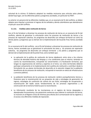 Borrador Conjunto
15.12.2015
Página 56 de 63
voluntad de la víctima. El Gobierno adoptará las medidas necesarias para articular estos planes,
donde haya lugar, con los diferentes planes y programas acordados, en particular los PDET.
Lo anterior sin perjuicio de las diferentes medidas que, en un escenario de fin del conflicto, se deben
adoptar para impulsar y promover el regreso de los exiliados y demás colombianos que abandonaron
el país por causa del conflicto.
5.1.3.6. Medidas sobre restitución de tierras
Con el fin de fortalecer y dinamizar los procesos de restitución de tierras en un escenario de fin del
conflicto, además de garantizar la articulación entre los procesos de restitución de tierras y los
procesos de reparación colectiva, los programas de desarrollo con enfoque territorial así como los
demás planes y programas que se deriven de la implementación del Acuerdo Final, hemos acordado
que:
En un escenario de fin del conflicto, con el fin de fortalecer y dinamizar los procesos de restitución de
tierras, hemos acordado que se garantizará la articulación de éstos y los procesos de reparación
colectiva, los programas de desarrollo con enfoque territorial y los planes y programas que se
deriven de la implementación del Acuerdo Final, como también que:
 La aplicación de la política de restitución de tierras obedecerá, entre otros a los criterios
técnicos de densidad histórica del despojo y a las condiciones para el retorno, teniendo en
cuenta las recomendaciones, incluyendo las concernientes a la focalización territorial, que
tengan las organizaciones de víctimas y expertos en el tema. Los entes territoriales deberán
participar activamente en la implementación de la política de restitución y contribuir desde la
formulación de sus planes territoriales de desarrollo en la atención integral de la población
beneficiaria de los procesos de restitución, incluyendo la inversión en obras de infraestructura
y servicios públicos.
 La población beneficiaria de los procesos de restitución recibirá acompañamiento técnico y
financiero para la reconstrucción de sus proyectos de vida y estrategias de generación de
ingreso, estrategias de sustitución de cultivos de uso ilícito, estrategias de recuperación y
reconstrucción del tejido social; fortalecimiento de los procesos organizativos y de
construcción de la memoria histórica para la reconciliación.
 La información resultante de las inscripciones en el registro de tierras despojadas y
abandonadas forzosamente y las posteriores sentencias que ordenan la restitución de tierras,
se incluirán en el Registro Único de Víctimas para efectos de la armonización de los registros y
el acceso a las diferentes medidas de reparación.
 