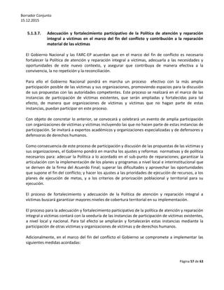 Borrador Conjunto
15.12.2015
Página 57 de 63
5.1.3.7. Adecuación y fortalecimiento participativo de la Política de atención y reparación
integral a víctimas en el marco del fin del conflicto y contribución a la reparación
material de las víctimas
El Gobierno Nacional y las FARC-EP acuerdan que en el marco del fin de conflicto es necesario
fortalecer la Política de atención y reparación integral a víctimas, adecuarla a las necesidades y
oportunidades de este nuevo contexto, y asegurar que contribuya de manera efectiva a la
convivencia, la no repetición y la reconciliación.
Para ello el Gobierno Nacional pondrá en marcha un proceso efectivo con la más amplia
participación posible de las víctimas y sus organizaciones, promoviendo espacios para la discusión
de sus propuestas con las autoridades competentes. Este proceso se realizará en el marco de las
instancias de participación de víctimas existentes, que serán ampliadas y fortalecidas para tal
efecto, de manera que organizaciones de víctimas y víctimas que no hagan parte de estas
instancias, puedan participar en este proceso.
Con objeto de concretar lo anterior, se convocará y celebrará un evento de amplia participación
con organizaciones de víctimas y víctimas incluyendo las que no hacen parte de estas instancias de
participación. Se invitará a expertos académicos y organizaciones especializadas y de defensores y
defensoras de derechos humanos.
Como consecuencia de este proceso de participación y discusión de las propuestas de las víctimas y
sus organizaciones, el Gobierno pondrá en marcha los ajustes y reformas normativas y de política
necesarios para: adecuar la Política a lo acordado en el sub-punto de reparaciones; garantizar la
articulación con la implementación de los planes y programas a nivel local e interinstitucional que
se deriven de la firma del Acuerdo Final; superar las dificultades y aprovechar las oportunidades
que supone el fin del conflicto; y hacer los ajustes a las prioridades de ejecución de recursos, a los
planes de ejecución de metas, y a los criterios de priorización poblacional y territorial para su
ejecución.
El proceso de fortalecimiento y adecuación de la Política de atención y reparación integral a
víctimas buscará garantizar mayores niveles de cobertura territorial en su implementación.
El proceso para la adecuación y fortalecimiento participativo de la política de atención y reparación
integral a víctimas contará con la veeduría de las instancias de participación de víctimas existentes,
a nivel local y nacional. Para tal efecto se ampliarán y fortalecerán estas instancias mediante la
participación de otras víctimas y organizaciones de víctimas y de derechos humanos.
Adicionalmente, en el marco del fin del conflicto el Gobierno se compromete a implementar las
siguientes medidas acordadas:
 
