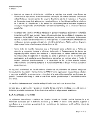 Borrador Conjunto
15.12.2015
Página 58 de 63
 Construir un mapa de victimización, individual y colectivo, que servirá como fuente de
información e instrumento de reconocimiento y memoria, de hechos cometidos con ocasión
del conflicto que no estén dentro del universo de víctimas objeto de registro en el Programa
de Reparación Integral de Víctimas, en coordinación con la Comisión para el Esclarecimiento
de la Verdad, la Convivencia y la No Repetición y la Unidad para la búsqueda de personas
dadas por desaparecidas en el contexto y en razón del conflicto y con la Jurisdicción Especial
para la Paz.
 Reconocer a las víctimas directas e indirectas de graves violaciones a los derechos humanos o
infracciones al DIH que también hayan sido combatientes. Las medidas de reparación de
miembros de las FARC-EP que hayan sido víctimas se discutirán en el punto de la Agenda
relativo al proceso de reincorporación. En forma paralela el Gobierno Nacional fortalecerá las
medidas de atención y reparación para los miembros de la Fuerza Pública víctimas de graves
violaciones a los derechos humanos o infracciones al DIH.
 Tomar todas las medidas necesarias para la financiación plena y efectiva de la Política de
atención y reparación integral a víctimas, incluyendo el fortalecimiento del Fondo de
Reparación para las Víctimas de la Violencia, la ampliación de sus fuentes de financiación y de
los mecanismos de captación de recursos, así como la promoción de los mecanismos de
participación y de veeduría como dispositivo de control de las víctimas sobre el Fondo. El
Estado concurrirá subsidiariamente a la reparación de las víctimas cuando quienes
individuamente causaron los daños en el marco del conflicto no tengan recursos suficientes
para repararlos.
Por su parte, en el marco del fin del conflicto y dentro de los parámetros del Sistema Integral de
Verdad, Justicia, Reparación y No Repetición, las FARC-EP como organización insurgente que actuó en
el marco de la rebelión, se comprometen a contribuir a la reparación material de las víctimas y en
general a su reparación integral, sobre la base de los hechos que identifique la Jurisdicción Especial
para la Paz.
Los términos de esa reparación material serán precisados en el marco del Acuerdo Final.
En todo caso, la aprobación y puesta en marcha de las anteriores medidas no podrá suponer
limitación, anulación o restricción de los derechos actualmente adquiridos de las víctimas.
5.1.4. Garantías de no repetición
Los diferentes mecanismos y medidas del Sistema Integral de Verdad, Justicia, Reparación y No
Repetición acordados por el Gobierno Nacional y las FARC-EP tienen como objetivo superior la
contribución a la prevención y garantía de no repetición de las violaciones y del conflicto mismo, de
diferentes maneras.
 