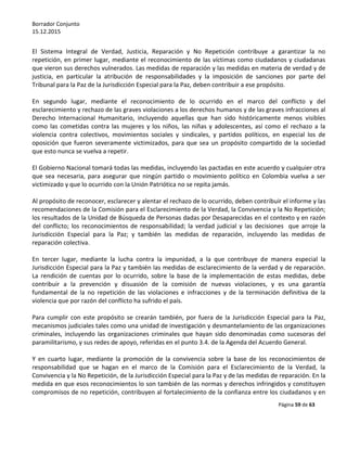 Borrador Conjunto
15.12.2015
Página 59 de 63
El Sistema Integral de Verdad, Justicia, Reparación y No Repetición contribuye a garantizar la no
repetición, en primer lugar, mediante el reconocimiento de las víctimas como ciudadanos y ciudadanas
que vieron sus derechos vulnerados. Las medidas de reparación y las medidas en materia de verdad y de
justicia, en particular la atribución de responsabilidades y la imposición de sanciones por parte del
Tribunal para la Paz de la Jurisdicción Especial para la Paz, deben contribuir a ese propósito.
En segundo lugar, mediante el reconocimiento de lo ocurrido en el marco del conflicto y del
esclarecimiento y rechazo de las graves violaciones a los derechos humanos y de las graves infracciones al
Derecho Internacional Humanitario, incluyendo aquellas que han sido históricamente menos visibles
como las cometidas contra las mujeres y los niños, las niñas y adolescentes, así como el rechazo a la
violencia contra colectivos, movimientos sociales y sindicales, y partidos políticos, en especial los de
oposición que fueron severamente victimizados, para que sea un propósito compartido de la sociedad
que esto nunca se vuelva a repetir.
El Gobierno Nacional tomará todas las medidas, incluyendo las pactadas en este acuerdo y cualquier otra
que sea necesaria, para asegurar que ningún partido o movimiento político en Colombia vuelva a ser
victimizado y que lo ocurrido con la Unión Patriótica no se repita jamás.
Al propósito de reconocer, esclarecer y alentar el rechazo de lo ocurrido, deben contribuir el informe y las
recomendaciones de la Comisión para el Esclarecimiento de la Verdad, la Convivencia y la No Repetición;
los resultados de la Unidad de Búsqueda de Personas dadas por Desaparecidas en el contexto y en razón
del conflicto; los reconocimientos de responsabilidad; la verdad judicial y las decisiones que arroje la
Jurisdicción Especial para la Paz; y también las medidas de reparación, incluyendo las medidas de
reparación colectiva.
En tercer lugar, mediante la lucha contra la impunidad, a la que contribuye de manera especial la
Jurisdicción Especial para la Paz y también las medidas de esclarecimiento de la verdad y de reparación.
La rendición de cuentas por lo ocurrido, sobre la base de la implementación de estas medidas, debe
contribuir a la prevención y disuasión de la comisión de nuevas violaciones, y es una garantía
fundamental de la no repetición de las violaciones e infracciones y de la terminación definitiva de la
violencia que por razón del conflicto ha sufrido el país.
Para cumplir con este propósito se crearán también, por fuera de la Jurisdicción Especial para la Paz,
mecanismos judiciales tales como una unidad de investigación y desmantelamiento de las organizaciones
criminales, incluyendo las organizaciones criminales que hayan sido denominadas como sucesoras del
paramilitarismo, y sus redes de apoyo, referidas en el punto 3.4. de la Agenda del Acuerdo General.
Y en cuarto lugar, mediante la promoción de la convivencia sobre la base de los reconocimientos de
responsabilidad que se hagan en el marco de la Comisión para el Esclarecimiento de la Verdad, la
Convivencia y la No Repetición, de la Jurisdicción Especial para la Paz y de las medidas de reparación. En la
medida en que esos reconocimientos lo son también de las normas y derechos infringidos y constituyen
compromisos de no repetición, contribuyen al fortalecimiento de la confianza entre los ciudadanos y en
 