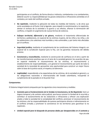 Borrador Conjunto
15.12.2015
Página 6 de 63
participantes en el conflicto, de forma directa o indirecta, combatientes o no combatientes,
deberán asumir su responsabilidad por las graves violaciones e infracciones cometidas en el
contexto y en razón del conflicto armado.
 No repetición, mediante la aplicación de todas las medidas del Sistema –y de otras que
serán acordadas en el Punto 3 de la Agenda– para impedir la revictimización y la repetición,
alentar el rechazo de la sociedad a la guerra y sus efectos, afianzar la terminación del
conflicto, e impedir el surgimiento de nuevas formas de violencia.
 Enfoque territorial, diferencial y de género, mediante el tratamiento diferenciado de
territorios y poblaciones, en especial de las víctimas mujeres, de los niños y las niñas, y de
las poblaciones y los colectivos más humildes y más vulnerables, y por tanto más afectadas
por el conflicto.
 Seguridad jurídica, mediante el cumplimiento de las condiciones del Sistema Integral y en
especial de la Jurisdicción Especial para la Paz, con las garantías necesarias del debido
proceso.
 Convivencia y reconciliación, mediante la construcción de confianza en el otro a partir de
las transformaciones positivas que en el seno de la sociedad generen los acuerdos de paz,
en especial mediante el reconocimiento de las víctimas, el reconocimiento y
establecimiento de responsabilidades, y en general el reconocimiento por parte de toda la
sociedad de la necesidad de aprovechar esta oportunidad para construir un mejor futuro
sobre la base de la justicia social, el respeto y la tolerancia.
 Legitimidad, respondiendo a las expectativas de las víctimas, de la sociedad en general, y a
las obligaciones nacionales e internacionales del Estado colombiano, incluyendo el
cumplimiento de lo pactado en el Acuerdo Final.
Componentes:
El Sistema Integral estará compuesto por los siguientes cinco mecanismos y medidas:
 Comisión para el Esclarecimiento de la Verdad, la Convivencia y la No Repetición: Será un
órgano temporal y de carácter extra-judicial, que busca conocer la Verdad de lo ocurrido y
contribuir al esclarecimiento de las violaciones e infracciones y ofrecer una explicación
amplia a toda la sociedad de la complejidad del conflicto; promover el reconocimiento de
las víctimas y de las responsabilidades de quienes participaron directa e indirectamente en
el conflicto armado; y promover la convivencia en los territorios para garantizar la no
repetición.
 Unidad especial para la búsqueda de personas dadas por desaparecidas en el contexto y
 
