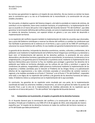 Borrador Conjunto
15.12.2015
Página 60 de 63
las normas que garanticen la vigencia y el respeto de esos derechos. De esa manera se sientan las bases
para la convivencia que a su vez es el fundamento de la reconciliación y la construcción de una paz
estable y duradera.
Por otra parte, el objetivo superior del Sistema Integral, y de todo lo acordado en materia de víctimas, de
contribuir a la no repetición, tiene como condición necesaria, el cumplimiento y la implementación de lo
que se acuerde en el marco del punto 3 de la Agenda del Acuerdo General “Fin del Conflicto”, que debe
garantizar la terminación definitiva del conflicto armado, así como la implementación de todo lo acordado
en materia de derechos humanos, con especial énfasis en género y con una visión de desarrollo e
implementación territorial.
La no repetición del conflicto requiere también la implementación de todos los acuerdos aquí alcanzados,
que a juicio del Gobierno contribuyen a reversar los efectos del conflicto y a cambiar las condiciones que
han facilitado la persistencia de la violencia en el territorio; y que a juicio de las FARC-EP contribuyen a
solucionar las causas históricas del conflicto. En esa medida son garantía fundamental de la no repetición.
La garantía de los derechos, incluyendo los derechos económicos, sociales, culturales y ambientales, de la
población rural mediante la implementación de la Reforma Rural Integral que contribuya a su bienestar y
buen vivir; el fortalecimiento del ejercicio de los derechos políticos, la promoción de una cultura
democrática y de derechos humanos y garantías para la reconciliación, la convivencia, la tolerancia y la no
estigmatización, y las garantías para la movilización y la protesta social, mediante la implementación de la
Apertura Democrática para Construir la Paz; las medidas para proteger y garantizar los derechos de la
población que habita en territorios afectados por los cultivos de uso ilícito y contribuir a superar las
condiciones de pobreza, marginalidad y débil presencia institucional mediante la implementación de los
programas y medidas acordadas para la Solución al Problema de las Drogas Ilícitas y la judicialización
efectiva de las organizaciones y las redes criminales asociadas al narcotráfico de carácter nacional y
regional; y las medidas acordadas en el Punto 5 “Víctimas” y en el Punto 3 “Fin del Conflicto”, responden
ante todo a una lógica de no repetición del conflicto y de garantía de los derechos humanos de todos y
todas. El Gobierno reitera su compromiso con la implementación de lo aquí acordado.
En conclusión, las garantías de no repetición serán resultado por una parte, de la implementación
coordinada de todas las anteriores medidas y mecanismos, así como en general de todos los puntos del
Acuerdo Final; y por la otra de la implementación de medidas adicionales de no repetición que se
acuerden en el marco del punto 3 “Fin del conflicto” de la Agenda del Acuerdo General.
5.2. Compromiso con la promoción, el respeto y la garantía de los derechos humanos
En el Acuerdo General para la terminación del conflicto y la construcción de una paz estable y
duradera, firmado por el Gobierno y las FARC-EP el 26 de agosto de 2012, está estipulado de manera
específica que “el respeto de los derechos humanos en todos los confines del territorio nacional, es
un fin del Estado que debe promoverse”.
 