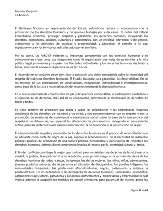 Borrador Conjunto
15.12.2015
Página 61 de 63
El Gobierno Nacional en representación del Estado colombiano reitera su compromiso con la
protección de los derechos humanos y de quienes trabajan por esta causa. Es deber del Estado
Colombiano promover, proteger, respetar y garantizar, los derechos humanos, incluyendo los
derechos económicos, sociales, culturales y ambientales, con un enfoque diferencial y de género,
atendiendo a los principios de igualdad y progresividad, y garantizar el derecho a la paz,
especialmente en los territorios más afectados por el conflicto.
Por su parte, las FARC-EP reiteran su irrestricto compromiso con los derechos humanos y se
comprometen a que tanto sus integrantes como la organización que surja de su tránsito a la vida
política legal promuevan y respeten las libertades individuales y los derechos humanos de todos y
todas, así como la convivencia pacífica en los territorios.
El Acuerdo en su conjunto debe contribuir a construir una visión compartida sobre la necesidad del
respeto de todos los derechos humanos. El Estado trabajará para garantizar la plena satisfacción de
los mismos en sus dimensiones de universalidad, integralidad, indivisibilidad e interdependencia,
como base de la justicia y materialización del reconocimiento de la dignidad humana.
En el nuevo escenario de construcción de paz y de apertura democrática, la participación ciudadana y
el ejercicio de los derechos, más allá de su enunciación, contribuirán a materializar los derechos de
todos y todas.
Se trata también de promover que todos y todas los colombianos y las colombianas hagamos
conciencia de los derechos de los otros y las otras, y nos comprometamos con su respeto y con la
promoción de relaciones de convivencia y coexistencia social, sobre la base de la tolerancia y del
respeto a las diferencias, en especial las diferencias de pensamiento, incluyendo el pensamiento
crítico, para así sentar las bases para la reconciliación, la no repetición, y la construcción de la paz.
El compromiso del respeto y promoción de los derechos humanos en el proceso de reconciliación que
se adelante como parte del logro de la paz, supone el reconocimiento de la necesidad de adelantar
políticas públicas de promoción de una cultura política, democrática y participativa de respeto a los
derechos humanos. Además dicho compromiso implica el respeto por la diversidad cultural y étnica.
El fin del conflicto constituye la mejor oportunidad para materializar los derechos de las víctimas a la
verdad, la justicia, la reparación y la no repetición, y en general asegurar la satisfacción plena de los
derechos humanos de todos y todas, incluyendo los de las mujeres, los niños, niñas, adolescentes,
jóvenes y adultos mayores, de las personas en situación de discapacidad, los pueblos indígenas, las
comunidades campesinas, las poblaciones afrocolombianas, negras, palenqueras y raizales, la
población LGBTI, y los defensores y las defensoras de derechos humanos, sindicalistas, periodistas,
agricultores y agricultoras, ganaderos y ganaderas, comerciantes y empresarios y empresarias; lo cual
implica además la adopción de medidas de acción afirmativa, para garantizar de manera plena los
 