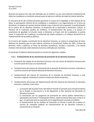 Borrador Conjunto
15.12.2015
Página 62 de 63
derechos de quienes han sido más afectados por el conflicto. La paz como derecho fundamental de
todos los ciudadanos es condición necesaria para el ejercicio y disfrute de todos los demás derechos.
El escenario de fin del conflicto permitirá garantizar la cultura de la legalidad, el libre debate de las
ideas, la participación efectiva de los ciudadanos y ciudadanas y sus organizaciones en la toma de
decisiones, el respeto por quienes piensan distinto y por el ejercicio de la oposición, la profundización
de la cultura de los derechos humanos, la protección de la diversidad y autonomía cultural, el
fomento de la resolución pacífica de conflictos, el fortalecimiento del acceso a la justicia en
condiciones de igualdad, la inclusión social, el bienestar y el buen vivir de la población, la justicia
social, la superación de la pobreza, la protección del medio ambiente y el enfoque territorial en la
implementación de las políticas públicas.
En el marco del respeto y promoción de los derechos humanos, se reitera el compromiso de hacer
efectivos los derechos que en esta materia contienen la Constitución Política de 1991, el Pacto de
derechos civiles y políticos, el Pacto de derechos económicos, sociales y culturales, y los demás
tratados internacionales sobre derechos humanos ratificados por Colombia.
En particular el Gobierno Nacional pondrá en marcha las siguientes medidas:
5.2.1. Fortalecimiento de los mecanismos de promoción de los derechos humanos:
 Promoción del respeto de los derechos humanos y de una cultura de derechos humanos para
la construcción de la paz y la reconciliación.
 Fortalecimiento del sistema de información de la situación de derechos humanos, teniendo en
cuenta los avances del Sistema Nacional de Derechos Humanos.
 Fortalecimiento del sistema de monitoreo de la situación de derechos humanos a nivel
nacional y regional, teniendo en cuenta el sistema de alertas tempranas.
 Fortalecimiento del proceso de implementación del Plan Nacional de Educación en Derechos
Humanos, mediante, entre otros:
o La inclusión del Acuerdo Final y del informe final de la Comisión para el Esclarecimiento
de la Verdad, la Convivencia y la No Repetición al Plan Nacional de Educación en
Derechos Humanos.
o La articulación con los programas de promoción de cultura política democrática y
participativa del Punto 2 “Participación Política: apertura democrática para construir la
paz”, en particular para la superación de la estigmatización asociada al conflicto.
o El fortalecimiento de las medidas de educación no formal a través de la puesta en
marcha de campañas públicas de reconocimiento de los derechos humanos y
prevención de su violación.
 