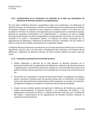 Borrador Conjunto
15.12.2015
Página 63 de 63
5.2.2. Fortalecimiento de los mecanismos de protección de la labor que desempeñan los
defensores de derechos humanos y sus organizaciones
Por otra parte el Gobierno Nacional, reconociendo la labor de los defensores y las defensoras de
derechos humanos, se compromete a contribuir al fortalecimiento de las organizaciones de defensa
de derechos humanos, en particular las que trabajan en contextos rurales, en el marco de lo ya
acordado en el Punto 2 en relación con las garantías para las organizaciones y movimientos sociales,
garantías de seguridad, reconocimiento y no estigmatización; y a mantener con ellas un diálogo
permanente para atender sus informes, diagnósticos y recomendaciones. Para ello y en el marco de lo
acordado en el punto 2 “Participación política”, se elaborará de manera concertada con las
organizaciones de defensores y defensoras de derechos humanos, incluyendo a las que realizan su
labor en contextos de ruralidad, un protocolo para su protección integral.
El Gobierno Nacional fortalecerá la coordinación con la Fiscalía General de la Nación para el impulso y
seguimiento, caso por caso, a las denuncias e investigaciones por violaciones a los derechos de los
defensores y defensoras de derechos humanos. Se harán informes públicos de avance cada tres
meses.
5.2.3. Prevención y protección de los derechos humanos
 Diseño, elaboración y ejecución de un Plan Nacional en Derechos Humanos con la
participación efectiva de las organizaciones de defensores y defensoras de derechos humanos
y organizaciones y movimientos sociales que, teniendo en cuenta los diferentes esfuerzos de
política existentes, permita ajustarlos a las necesidades de un escenario de construcción de la
paz.
 De acuerdo con lo aprobado en el punto de Participación Política, se adoptarán las medidas y
ajustes normativos necesarios para dar garantías plenas para la movilización y la protesta
social, como parte del derecho constitucional a la libre expresión, a la reunión y a la oposición,
privilegiando el diálogo y la civilidad en el tratamiento de este tipo de actividades.
 Creación de una comisión asesora convocada por la Defensoría del Pueblo para asesorar y
realizar recomendaciones al Gobierno Nacional, a las instituciones del Estado y a las
organizaciones de derechos humanos, en materia de derechos humanos y paz. La Defensoría
del Pueblo y representantes de las organizaciones de derechos humanos acordarán su
composición y funcionamiento.
 