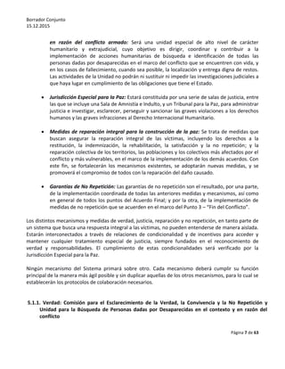Borrador Conjunto
15.12.2015
Página 7 de 63
en razón del conflicto armado: Será una unidad especial de alto nivel de carácter
humanitario y extrajudicial, cuyo objetivo es dirigir, coordinar y contribuir a la
implementación de acciones humanitarias de búsqueda e identificación de todas las
personas dadas por desaparecidas en el marco del conflicto que se encuentren con vida, y
en los casos de fallecimiento, cuando sea posible, la localización y entrega digna de restos.
Las actividades de la Unidad no podrán ni sustituir ni impedir las investigaciones judiciales a
que haya lugar en cumplimiento de las obligaciones que tiene el Estado.
 Jurisdicción Especial para la Paz: Estará constituida por una serie de salas de justicia, entre
las que se incluye una Sala de Amnistía e Indulto, y un Tribunal para la Paz, para administrar
justicia e investigar, esclarecer, perseguir y sancionar las graves violaciones a los derechos
humanos y las graves infracciones al Derecho Internacional Humanitario.
 Medidas de reparación integral para la construcción de la paz: Se trata de medidas que
buscan asegurar la reparación integral de las víctimas, incluyendo los derechos a la
restitución, la indemnización, la rehabilitación, la satisfacción y la no repetición; y la
reparación colectiva de los territorios, las poblaciones y los colectivos más afectados por el
conflicto y más vulnerables, en el marco de la implementación de los demás acuerdos. Con
este fin, se fortalecerán los mecanismos existentes, se adoptarán nuevas medidas, y se
promoverá el compromiso de todos con la reparación del daño causado.
 Garantías de No Repetición: Las garantías de no repetición son el resultado, por una parte,
de la implementación coordinada de todas las anteriores medidas y mecanismos, así como
en general de todos los puntos del Acuerdo Final; y por la otra, de la implementación de
medidas de no repetición que se acuerden en el marco del Punto 3 – “Fin del Conflicto”.
Los distintos mecanismos y medidas de verdad, justicia, reparación y no repetición, en tanto parte de
un sistema que busca una respuesta integral a las víctimas, no pueden entenderse de manera aislada.
Estarán interconectados a través de relaciones de condicionalidad y de incentivos para acceder y
mantener cualquier tratamiento especial de justicia, siempre fundados en el reconocimiento de
verdad y responsabilidades. El cumplimiento de estas condicionalidades será verificado por la
Jurisdicción Especial para la Paz.
Ningún mecanismo del Sistema primará sobre otro. Cada mecanismo deberá cumplir su función
principal de la manera más ágil posible y sin duplicar aquellas de los otros mecanismos, para lo cual se
establecerán los protocolos de colaboración necesarios.
5.1.1. Verdad: Comisión para el Esclarecimiento de la Verdad, la Convivencia y la No Repetición y
Unidad para la Búsqueda de Personas dadas por Desaparecidas en el contexto y en razón del
conflicto
 