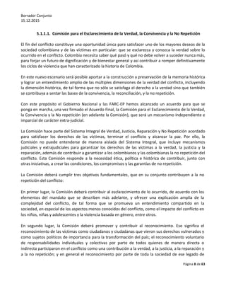 Borrador Conjunto
15.12.2015
Página 8 de 63
5.1.1.1. Comisión para el Esclarecimiento de la Verdad, la Convivencia y la No Repetición
El fin del conflicto constituye una oportunidad única para satisfacer uno de los mayores deseos de la
sociedad colombiana y de las víctimas en particular: que se esclarezca y conozca la verdad sobre lo
ocurrido en el conflicto. Colombia necesita saber qué pasó y qué no debe volver a suceder nunca más,
para forjar un futuro de dignificación y de bienestar general y así contribuir a romper definitivamente
los ciclos de violencia que han caracterizado la historia de Colombia.
En este nuevo escenario será posible aportar a la construcción y preservación de la memoria histórica
y lograr un entendimiento amplio de las múltiples dimensiones de la verdad del conflicto, incluyendo
la dimensión histórica, de tal forma que no sólo se satisfaga el derecho a la verdad sino que también
se contribuya a sentar las bases de la convivencia, la reconciliación, y la no repetición.
Con este propósito el Gobierno Nacional y las FARC-EP hemos alcanzado un acuerdo para que se
ponga en marcha, una vez firmado el Acuerdo Final, la Comisión para el Esclarecimiento de la Verdad,
la Convivencia y la No repetición (en adelante la Comisión), que será un mecanismo independiente e
imparcial de carácter extra-judicial.
La Comisión hace parte del Sistema Integral de Verdad, Justicia, Reparación y No Repetición acordado
para satisfacer los derechos de las víctimas, terminar el conflicto y alcanzar la paz. Por ello, la
Comisión no puede entenderse de manera aislada del Sistema Integral, que incluye mecanismos
judiciales y extrajudiciales para garantizar los derechos de las víctimas a la verdad, la justicia y la
reparación, además de contribuir a garantizar a los colombianos y las colombianas la no repetición del
conflicto. Esta Comisión responde a la necesidad ética, política e histórica de contribuir, junto con
otras iniciativas, a crear las condiciones, los compromisos y las garantías de no repetición.
La Comisión deberá cumplir tres objetivos fundamentales, que en su conjunto contribuyen a la no
repetición del conflicto:
En primer lugar, la Comisión deberá contribuir al esclarecimiento de lo ocurrido, de acuerdo con los
elementos del mandato que se describen más adelante, y ofrecer una explicación amplia de la
complejidad del conflicto, de tal forma que se promueva un entendimiento compartido en la
sociedad, en especial de los aspectos menos conocidos del conflicto, como el impacto del conflicto en
los niños, niñas y adolescentes y la violencia basada en género, entre otros.
En segundo lugar, la Comisión deberá promover y contribuir al reconocimiento. Eso significa el
reconocimiento de las víctimas como ciudadanos y ciudadanas que vieron sus derechos vulnerados y
como sujetos políticos de importancia para la transformación del país; el reconocimiento voluntario
de responsabilidades individuales y colectivas por parte de todos quienes de manera directa o
indirecta participaron en el conflicto como una contribución a la verdad, a la justicia, a la reparación y
a la no repetición; y en general el reconocimiento por parte de toda la sociedad de ese legado de
 