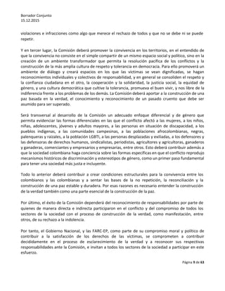 Borrador Conjunto
15.12.2015
Página 9 de 63
violaciones e infracciones como algo que merece el rechazo de todos y que no se debe ni se puede
repetir.
Y en tercer lugar, la Comisión deberá promover la convivencia en los territorios, en el entendido de
que la convivencia no consiste en el simple compartir de un mismo espacio social y político, sino en la
creación de un ambiente transformador que permita la resolución pacífica de los conflictos y la
construcción de la más amplia cultura de respeto y tolerancia en democracia. Para ello promoverá un
ambiente de diálogo y creará espacios en los que las víctimas se vean dignificadas, se hagan
reconocimientos individuales y colectivos de responsabilidad, y en general se consoliden el respeto y
la confianza ciudadana en el otro, la cooperación y la solidaridad, la justicia social, la equidad de
género, y una cultura democrática que cultive la tolerancia, promueva el buen vivir, y nos libre de la
indiferencia frente a los problemas de los demás. La Comisión deberá aportar a la construcción de una
paz basada en la verdad, el conocimiento y reconocimiento de un pasado cruento que debe ser
asumido para ser superado.
Será transversal al desarrollo de la Comisión un adecuado enfoque diferencial y de género que
permita evidenciar las formas diferenciales en las que el conflicto afectó a las mujeres, a los niños,
niñas, adolescentes, jóvenes y adultos mayores, a las personas en situación de discapacidad, a los
pueblos indígenas, a las comunidades campesinas, a las poblaciones afrocolombianas, negras,
palenqueras y raizales, a la población LGBTI, a las personas desplazadas y exiliadas, a los defensores y
las defensoras de derechos humanos, sindicalistas, periodistas, agricultores y agricultoras, ganaderos
y ganaderas, comerciantes y empresarios y empresarias, entre otros. Esto deberá contribuir además a
que la sociedad colombiana haga conciencia sobre las formas específicas en que el conflicto reprodujo
mecanismos históricos de discriminación y estereotipos de género, como un primer paso fundamental
para tener una sociedad más justa e incluyente.
Todo lo anterior deberá contribuir a crear condiciones estructurales para la convivencia entre los
colombianos y las colombianas y a sentar las bases de la no repetición, la reconciliación y la
construcción de una paz estable y duradera. Por esas razones es necesario entender la construcción
de la verdad también como una parte esencial de la construcción de la paz.
Por último, el éxito de la Comisión dependerá del reconocimiento de responsabilidades por parte de
quienes de manera directa e indirecta participaron en el conflicto y del compromiso de todos los
sectores de la sociedad con el proceso de construcción de la verdad, como manifestación, entre
otros, de su rechazo a la indolencia.
Por tanto, el Gobierno Nacional, y las FARC-EP, como parte de su compromiso moral y político de
contribuir a la satisfacción de los derechos de las víctimas, se comprometen a contribuir
decididamente en el proceso de esclarecimiento de la verdad y a reconocer sus respectivas
responsabilidades ante la Comisión, e invitan a todos los sectores de la sociedad a participar en este
esfuerzo.
 