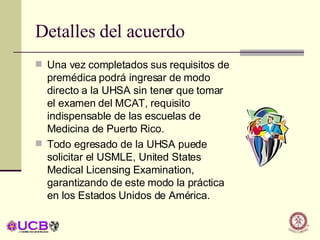 Detalles del acuerdo Una vez completados sus requisitos de premédica podrá ingresar de modo directo a la UHSA sin tener que tomar el examen del MCAT, requisito indispensable de las escuelas de Medicina de Puerto Rico. Todo egresado de la UHSA puede solicitar el USMLE, United States Medical Licensing Examination, garantizando de este modo la práctica en los Estados Unidos de América. 