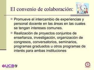 El convenio de colaboración: Promueve el intercambio de experiencias y personal docente en las áreas en las cuales se tengan intereses comunes. Realización de proyectos conjuntos de enseñanza, investigación, organización de congresos, conversatorios, seminarios, programas graduados u otros programas de interés para ambas instituciones 