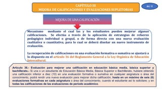 CAPÍTULO III
MEJORA DE CALIFICACIONES Y EVALUACIONES SUPLETORIAS
Mecanismo mediante el cual las y los estudiantes pueden mejorar algunas
calificaciones. Se efectúa a través de la aplicación de estrategias de refuerzo
pedagógico individual o grupal, o de forma directa con una nueva evaluación
cualitativa o cuantitativa, para lo cual se deberá diseñar un nuevo instrumento de
evaluación.
La recuperación de calificaciones en una evaluación formativa o sumativa se ajustará a
lo dispuesto en el artículo 36 del Reglamento General a la Ley Orgánica de Educación
Intercultural.
MEJORA DE UNA CALIFICACIÓN
Artículo 36.- Evaluación para mejorar una calificación en educación básica media, básica superior y
bachillerato.- Si una o un estudiante de Educación Básica Media, Básica Superior o Bachillerato, hubiere obtenido
una calificación inferior a diez (10) en una evaluación formativa o sumativa en cualquier asignatura o área del
conocimiento, podrá rendir una nueva evaluación para mejorar dicha calificación, hasta en un máximo de seis (6)
evaluaciones formativas en cada asignatura o área del conocimiento, cuando el estudiante así lo solicitare; y en
todas las calificaciones de las evaluaciones de período académico.
Art. 11
 