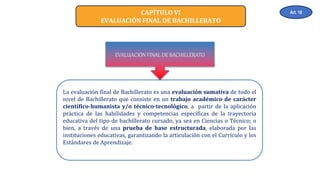 CAPÍTULO VI
EVALUACIÓN FINAL DE BACHILLERATO
La evaluación final de Bachillerato es una evaluación sumativa de todo el
nivel de Bachillerato que consiste en un trabajo académico de carácter
científico-humanista y/o técnico-tecnológico, a partir de la aplicación
práctica de las habilidades y competencias específicas de la trayectoria
educativa del tipo de bachillerato cursado, ya sea en Ciencias o Técnico; o
bien, a través de una prueba de base estructurada, elaborada por las
instituciones educativas, garantizando la articulación con el Currículo y los
Estándares de Aprendizaje.
EVALUACIÓN FINAL DE BACHILLERATO
Art. 18
 