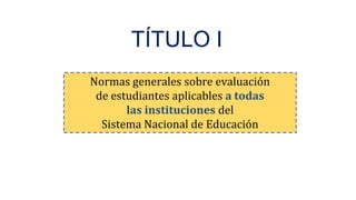 Normas generales sobre evaluación
de estudiantes aplicables a todas
las instituciones del
Sistema Nacional de Educación
TÍTULO I
 