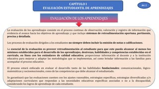 CAPÍTULO I
EVALUACIÓN ESTUDIANTIL DE APRENDIZAJES
EVALUACIÓN DE LOS APRENDIZAJES
La evaluación de los aprendizajes consiste en el proceso continuo de observación, valoración y registro de información que
evidencia el avance hacia los objetivos de aprendizaje; y que incluye sistemas de retroalimentación oportuna, pertinente,
precisa y detallada.
Los procesos de evaluación dirigidos a los estudiantes no siempre deben incluir la emisión de notas o calificaciones.
Lo esencial de la evaluación es proveer retroalimentación al estudiante para que este pueda alcanzar al menos los
mínimos establecidos para el desarrollo de los aprendizajes, destrezas, habilidades y competencias establecidas en el
currículo, en línea con los estándares de calidad educativa; proporcionar información al docente y a la institución
educativa para mejorar y adaptar las metodologías que se implementan, así como brindar información a las familias para
acompañar el proceso educativo.
El proceso estará enfocado en evaluar el desarrollo tanto de las habilidades fundacionales: comunicacionales, lógico-
matemáticas y socioemocionales, como de las competencias que debe alcanzar el estudiantado.
Se garantizará que las evaluaciones cuenten con los ajustes razonables, estrategias específicas, estrategias diversificadas y/o
adaptaciones curriculares que respondan a las necesidades educativas específicas asociadas o no a la discapacidad,
considerando los logros de aprendizaje de cada estudiante.
Art. 2
 