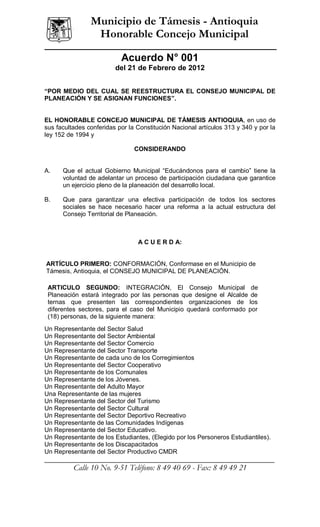 ______________
                  Municipio de Támesis - Antioquia
                   Honorable Concejo Municipal

                            Acuerdo N° 001
                          del 21 de Febrero de 2012


“POR MEDIO DEL CUAL SE REESTRUCTURA EL CONSEJO MUNICIPAL DE
PLANEACIÓN Y SE ASIGNAN FUNCIONES”.


EL HONORABLE CONCEJO MUNICIPAL DE TÁMESIS ANTIOQUIA, en uso de
sus facultades conferidas por la Constitución Nacional artículos 313 y 340 y por la
ley 152 de 1994 y

                                CONSIDERANDO


A.      Que el actual Gobierno Municipal “Educándonos para el cambio” tiene la
        voluntad de adelantar un proceso de participación ciudadana que garantice
        un ejercicio pleno de la planeación del desarrollo local.

B.      Que para garantizar una efectiva participación de todos los sectores
        sociales se hace necesario hacer una reforma a la actual estructura del
        Consejo Territorial de Planeación.



                                 A C U E R D A:


ARTÍCULO PRIMERO: CONFORMACIÓN, Conformase en el Municipio de
Támesis, Antioquia, el CONSEJO MUNICIPAL DE PLANEACIÓN.

 ARTICULO SEGUNDO: INTEGRACIÓN, El Consejo Municipal de
 Planeación estará integrado por las personas que designe el Alcalde de
 ternas que presenten las correspondientes organizaciones de los
 diferentes sectores, para el caso del Municipio quedará conformado por
 (18) personas, de la siguiente manera:
Un Representante del Sector Salud
Un Representante del Sector Ambiental
Un Representante del Sector Comercio
Un Representante del Sector Transporte
Un Representante de cada uno de los Corregimientos
Un Representante del Sector Cooperativo
Un Representante de los Comunales
Un Representante de los Jóvenes.
Un Representante del Adulto Mayor
Una Representante de las mujeres
Un Representante del Sector del Turismo
Un Representante del Sector Cultural
Un Representante del Sector Deportivo Recreativo
Un Representante de las Comunidades Indígenas
Un Representante del Sector Educativo.
Un Representante de los Estudiantes, (Elegido por los Personeros Estudiantiles).
Un Representante de los Discapacitados
Un Representante del Sector Productivo CMDR
__________________________________________________________________
             Calle 10 No. 9-51 Teléfono: 8 49 40 69 - Fax: 8 49 49 21
 