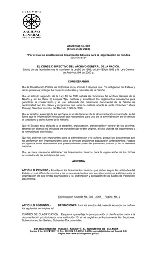 ACUERDO No. 002
                                          (Enero 23 de 2004)

    “Por el cual se establecen los lineamientos básicos para la organización de fondos
                                        acumulados”


            EL CONSEJO DIRECTIVO DEL ARCHIVO GENERAL DE LA NACIÓN,
En uso de las facultades que le confieren la Ley 80 de 1989, la Ley 489 de 1998 y la Ley General
                                   de Archivos 594 de 2000 y,


                                           CONSIDERANDO

Que la Constitución Política de Colombia en su artículo 8 dispone que “Es obligación del Estado y
de las personas proteger las riquezas culturales y naturales de la Nación.

Que el artículo segundo de la Ley 80 de 1989 señala las funciones del Archivo General de la
Nación y en su literal b) estipula “fijar políticas y establecer los reglamentos necesarios para
garantizar la conservación y el uso adecuado del patrimonio documental de la Nación de
conformidad con los planes y programas que sobre la materia adopte la Junta Directiva “ ahora
Consejo Directivo en virtud del Decreto 1126 de 1999.

Que el objetivo esencial de los archivos es el de disponer de la documentación organizada, en tal
forma que la información institucional sea recuperable para uso de la administración en el servicio
al ciudadano y como fuente de la historia.

Que el Estado está obligado a la creación, organización, preservación y control de los archivos,
teniendo en cuenta los principios de procedencia y orden original, el ciclo vital de los documentos y
la normatividad archivística.

Que los archivos son importantes para la administración y la cultura, porque los documentos que
los conforman son imprescindibles para la toma de decisiones basadas en antecedentes. Pasada
su vigencia estos documentos son potencialmente parte del patrimonio cultural y de la identidad
nacional.

Que se hace necesario establecer los lineamientos básicos para la organización de los fondos
acumulados de las entidades del país.

                                               ACUERDA


ARTICULO PRIMERO.- Establecer los lineamientos básicos que deben seguir las entidades del
Estado en sus diferentes niveles y las empresas privadas que cumplen funciones públicas, para la
organización de sus fondos acumulados y la elaboración y aplicación de las Tablas de Valoración
Documental.




                                  Continuación Acuerdo No. 002 -2004           Página No. 2


ARTICULO SEGUNDO.-                DEFINICIONES. Para los efectos del presente Acuerdo, se definen
los siguientes conceptos así:

CUADRO DE CLASIFICACIÓN. Esquema que refleja la jerarquización y clasificación dada a la
documentación producida por una institución. En él se registran jerárquicamente las Secciones,
Subsecciones, las Series y Subseries Documentales.


          ESTABLECIMIENTO PUBLICO ADSCRITO AL MINISTERIO DE CULTURA
       Carrera 6 No. 6-91  3373111 Fax: 3372019 A.A. 37555 E-MAIL: agnnal@attglobal.net Bogotá. D.C.
                                   Página Web: www.archivogeneral.gov.co
 