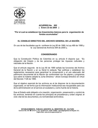 ACUERDO No. 002
                                    ( Enero 23 de 2004 )

“Por el cual se establecen los lineamientos básicos para la organización de
                            fondos acumulados”


    EL CONSEJO DIRECTIVO DEL ARCHIVO GENERAL DE LA NACIÓN,

En uso de las facultades que le confieren la Ley 80 de 1989, la Ley 489 de 1998 y
                    la Ley General de Archivos 594 de 2000 y,


                                       CONSIDERANDO

Que la Constitución Política de Colombia en su artículo 8 dispone que “Es
obligación del Estado y de las personas proteger las riquezas culturales y
naturales de la Nación.

Que el artículo segundo de la Ley 80 de 1989 señala las funciones del Archivo
General de la Nación y en su literal b) estipula “fijar políticas y establecer los
reglamentos necesarios para garantizar la conservación y el uso adecuado del
patrimonio documental de la Nación de conformidad con los planes y programas
que sobre la materia adopte la Junta Directiva “ ahora Consejo Directivo en virtud
del Decreto 1126 de 1999.

Que el objetivo esencial de los archivos es el de disponer de la documentación
organizada, en tal forma que la información institucional sea recuperable para uso
de la administración en el servicio al ciudadano y como fuente de la historia.

Que el Estado está obligado a la creación, organización, preservación y control de
los archivos, teniendo en cuenta los principios de procedencia y orden original, el
ciclo vital de los documentos y la normatividad archivística.




        ESTABLECIMIENTO PUBLICO ADSCRITO AL MINISTERIO DE CULTURA
     Carrera 6 No. 6-91  3373111 Fax: 3372019 A.A. 37555 E-MAIL: agnnal@attglobal.net Bogotá. D.C.
                                 Página Web: www.archivogeneral.gov.co
 