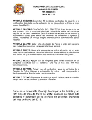 MUNICIPIO DE CACERES ANTIOQUIA
                             CONCEJO MUNICIPAL
                                NIT: 900229386
                                 TEL: 8 36 22 02


ARTICULO SEGUNDO:Desarrollar 18 temáticas planteadas de acuerdo a la
problemática detectada con la realización de los diagnósticos y dirigida a cinco
grupos de población.

ARTÍCULO TERCERO:FINACIACIÓN DEL PROYECTO: Para la ejecución de
este proyecto corto y a mediano plazo por ´parte de la policía nacional no se
dispone de un rubro económico pero se cuenta con el personal de Infancia y
Adolescencia idóneo para ejercer las funciones de prevención y vigilancia y
control. Realizando un trabajo integro interinstitucional administración policía
nacional.

ARTICULO CUARTO: Dotar a la subestación de Policía el jardín con papelería
para realizar los respectivos y organizar el archivo general.

ARTICULO QUINTO: Dotar a la subestación de policía el Jardín de un video
beam para la realización de campañas educativas y para adecuar la sala sieps de
esta unidad, de igual manera dotar a esta unidad de una cámara fotográfica.
.

ARTICULO SEXTO: Apoyar con los refrigerios para brindar bienestar en las
campañas educativas que se realizarán una vez al mes para 300 niños
aproximadamente.

ARTICULO SEPTIMO: Apoyar con el combustible para los vehículos de la
Estación de Policía Cáceres y subestación de policía del corregimiento el
Jardín.para realizar los diferentes desplazamientos.

ARTICULO OCTAVO:El presente Acuerdo rige a partir de la fecha de su sanción,
deroga todas las disposiciones que le sean contrarias.




Dado en el honorable Concejo Municipal a los treinta y un
(31) días de mes de Mayo del 2012, después de haber sido
debatido y aprobado por la plenaria en sesiones ordinarias
del mes de Mayo del 2012.
 