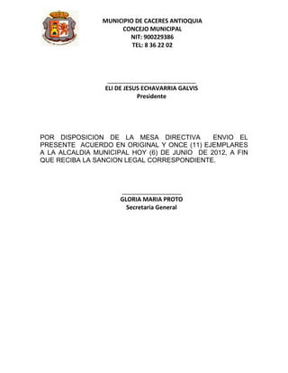 MUNICIPIO DE CACERES ANTIOQUIA
                     CONCEJO MUNICIPAL
                        NIT: 900229386
                         TEL: 8 36 22 02




                  ___________________________
                 ELI DE JESUS ECHAVARRIA GALVIS
                            Presidente




POR DISPOSICION DE LA MESA DIRECTIVA         ENVIO EL
PRESENTE ACUERDO EN ORIGINAL Y ONCE (11) EJEMPLARES
A LA ALCALDIA MUNICIPAL HOY (6) DE JUNIO DE 2012, A FIN
QUE RECIBA LA SANCION LEGAL CORRESPONDIENTE.



                     __________________
                     GLORIA MARIA PROTO
                       Secretaria General
 