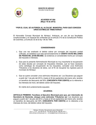 MUNICIPIO DE ABRIAQUÍ
                                          Honorable Concejo Municipal




                                              ACUERDO Nº 004
                                              (Mayo 18 de 2012)


  “POR EL CUAL SE AUTORIZA AL ALCALDE MUNICIPAL PARA QUE CONCEDA
                    UNOS ESTÍMULOS TRIBUTARIOS”


El Honorable Concejo Municipal de Abriaquí, Antioquia, en uso de sus facultades
constitucionales y en especial las conferidas por el artículo 313 de la Constitución Política
de Colombia, y el articulo 32 de la ley 136 de 1994,



                                               CONSIDERANDO

   1. Que una vez analizado el debido cobrar por concepto del impuesto predial
      unificado, se establece que esta aproximadamente en CIENTO OCHO MILLONES
      DE PESOS M/L ($108.000.000) se evidencia un considerable monto por concepto
      del impuesto e intereses.

   2. Que para la presente Administración Municipal es muy importante la recuperación
      de estas deudas por concepto de Impuestos intereses, que se hace necesario
      como estrategia de recuperación de los impuestos, conceder unos Estímulos
      Tributarios a los deudores de estos, con el fin de recuperar los ingresos para el
      municipio de Abriaquí.


   3. Que se quiere conceder unos estímulos tributarios así: Los Deudores que paguen
      a partir del 1 de julio del 2012 y hasta el 30 de septiembre del mismo año, tendrán
      un beneficio de descuento del 50% (CINCUENTA POR CIENTO) en lo referente a
      los intereses de mora, del debido cobrar del impuesto.

        En mérito de lo anteriormente expuesto:

                                                   ACUERDA:

ARTICULO PRIMERO: Facúltese al Ejecutivo Municipal para que, por intermedio de
Secretaria de Hacienda, otorgue unos estímulos Tributarios así: Los deudores que
paguen a partir del 1 de julio del 2012 y hasta el 30 de septiembre del mismo año, tendrán
un beneficio de descuento del 50% (CINCUENTA POR CIENTO) en lo referente a los
intereses de mora, del debido cobrar del impuesto.


_______________________________________________________________________________________________________________________
                                  “Abriaquí 100 años. Recuperación para el Desarrollo”
                           Cra 11 11 07 - Tel: 852 00 24 - Fax 852 00 92 NIT. 890.981.251-1
                           www.abriaqui-antioquia.gov.co – concejo@abriaqui-antioquia.gov.co
 