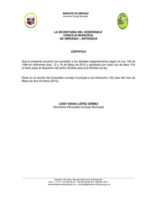 MUNICIPIO DE ABRIAQUÍ
                                          Honorable Concejo Municipal




                                 LA SECRETARIA DEL HONORABLE
                                       CONCEJO MUNICIPAL
                                     DE ABRIAQUI – ANTIOQUIA



                                                   CERTIFICA


Que el presente acuerdo fue sometido a los debates reglamentarios según la Ley 136 de
1994 en diferentes días, 12 y 16 de Mayo de 2012 y aprobado por cada uno de ellos. Por
lo tanto pasa al despacho del señor Alcalde para sus trámites de ley.


Dada en el recinto del honorable concejo municipal a los Dieciocho (18) días del mes de
Mayo de dos mil doce (2012).




                                    LEIDY DIANA LÓPEZ GÓMEZ
                                Secretaria Honorable Concejo Municipal




_______________________________________________________________________________________________________________________
                                  “Abriaquí 100 años. Recuperación para el Desarrollo”
                           Cra 11 11 07 - Tel: 852 00 24 - Fax 852 00 92 NIT. 890.981.251-1
                           www.abriaqui-antioquia.gov.co – concejo@abriaqui-antioquia.gov.co
 