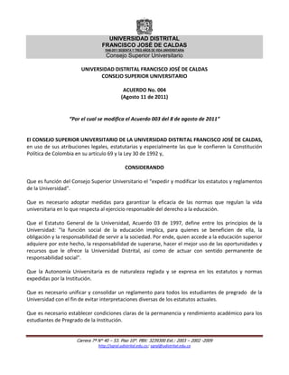 UNIVERSIDAD DISTRITAL
                                 FRANCISCO JOSÉ DE CALDAS
                                   1948-2011 SESENTA Y TRES AÑOS DE VIDA UNIVERSITARIA
                                   Consejo Superior Universitario

                       UNIVERSIDAD DISTRITAL FRANCISCO JOSÉ DE CALDAS
                              CONSEJO SUPERIOR UNIVERSITARIO

                                              ACUERDO No. 004
                                             (Agosto 11 de 2011)


                  “Por el cual se modifica el Acuerdo 003 del 8 de agosto de 2011”


El CONSEJO SUPERIOR UNIVERSITARIO DE LA UNIVERSIDAD DISTRITAL FRANCISCO JOSÉ DE CALDAS,
en uso de sus atribuciones legales, estatutarias y especialmente las que le confieren la Constitución
Política de Colombia en su artículo 69 y la Ley 30 de 1992 y,

                                               CONSIDERANDO

Que es función del Consejo Superior Universitario el “expedir y modificar los estatutos y reglamentos
de la Universidad".

Que es necesario adoptar medidas para garantizar la eficacia de las normas que regulan la vida
universitaria en lo que respecta al ejercicio responsable del derecho a la educación.

Que el Estatuto General de la Universidad, Acuerdo 03 de 1997, define entre los principios de la
Universidad: "la función social de la educación implica, para quienes se beneficien de ella, la
obligación y la responsabilidad de servir a la sociedad. Por ende, quien accede a la educación superior
adquiere por este hecho, la responsabilidad de superarse, hacer el mejor uso de las oportunidades y
recursos que le ofrece la Universidad Distrital, así como de actuar con sentido permanente de
responsabilidad social".

Que la Autonomía Universitaria es de naturaleza reglada y se expresa en los estatutos y normas
expedidas por la Institución.

Que es necesario unificar y consolidar un reglamento para todos los estudiantes de pregrado de la
Universidad con el fin de evitar interpretaciones diversas de los estatutos actuales.

Que es necesario establecer condiciones claras de la permanencia y rendimiento académico para los
estudiantes de Pregrado de la Institución.


                     Carrera 7ª N° 40 – 53. Piso 10°. PBX: 3239300 Ext.: 2003 – 2002 -2009
                                http://sgral.udistrital.edu.co; sgral@udistrital.edu.co
 
