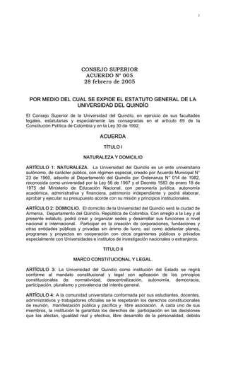 1 




                                CONSEJO SUPERIOR
                                  ACUERDO N° 005
                                 28 febrero de 2005 


  POR MEDIO DEL CUAL SE EXPIDE EL ESTATUTO GENERAL DE LA 
                 UNIVERSIDAD DEL QUINDÍO 
El  Consejo  Superior  de  la  Universidad  del  Quindío,  en  ejercicio  de  sus  facultades 
legales,  estatutarias  y  especialmente  las  consagradas  en  el  artículo  69  de  la 
Constitución Política de Colombia y en la Ley 30 de 1992, 

                                           ACUERDA 

                                             TÍTULO I 

                                 NATURALEZA Y DOMICILIO 

ARTÍCULO  1:  NATURALEZA.    La  Universidad  del  Quindío  es  un  ente  universitario 
autónomo, de carácter público, con régimen especial, creado por Acuerdo Municipal N° 
23  de  1960,  adscrito  al  Departamento  del  Quindío  por  Ordenanza  N°  014  de  1982, 
reconocida como universidad por la Ley 56 de 1967 y el Decreto 1583 de enero 18 de 
1975  del  Ministerio  de  Educación  Nacional,  con  personería  jurídica,  autonomía 
académica,  administrativa  y  financiera,  patrimonio  independiente  y  podrá  elaborar, 
aprobar y ejecutar su presupuesto acorde con su misión y principios institucionales. 

ARTÍCULO 2: DOMICILIO.  El domicilio de la Universidad del Quindío será la ciudad de 
Armenia,  Departamento del Quindío, República de Colombia. Con arreglo a la Ley y al 
presente  estatuto,  podrá  crear  y  organizar  sedes  y  desarrollar  sus  funciones  a  nivel 
nacional  e  internacional.    Participar  en  la  creación  de  corporaciones,  fundaciones  y 
otras  entidades  públicas  y  privadas  sin  ánimo  de  lucro,  así  como  adelantar  planes, 
programas  y  proyectos  en  cooperación  con  otros  organismos  públicos  o  privados 
especialmente con Universidades e institutos de investigación nacionales o extranjeros. 

                                            TITULO II 

                           MARCO CONSTITUCIONAL Y LEGAL. 

ARTÍCULO  3:  La  Universidad  del  Quindío  como  institución  del  Estado  se  regirá 
conforme  al  mandato  constitucional  y  legal  con  aplicación  de  los  principios 
constitucionales  de:  normatividad,  descentralización,  autonomía,  democracia, 
participación, pluralismo y prevalencia del interés general. 

ARTÍCULO 4: A la comunidad universitaria conformada por sus estudiantes, docentes, 
administrativos  y  trabajadores  oficiales  se  le  respetarán  los  derechos  constitucionales 
de  reunión,    manifestación  pública  y  pacífica  y    libre  asociación.    A  cada  uno  de  sus 
miembros,  la  institución  le  garantiza  los  derechos  de:  participación  en  las  decisiones 
que  los  afectan,  igualdad  real  y  efectiva,  libre  desarrollo  de  la  personalidad,  debido
 