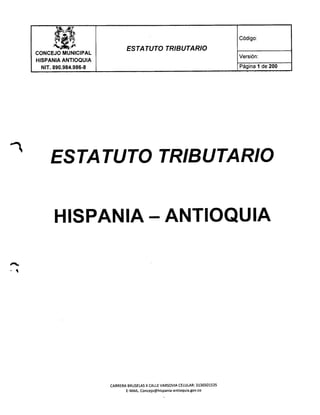 Código:
oC;~
CONCEJO MUNICIPAL
HISPANIA ANTIOQUIA
NIT.890.984.986-8
ESTATUTO TRIBUTARIO
Versión:
Página 1 de 200
ESTA TUTO TRIBUTARIO
HISPANIA - ANTIOQUIA
CARRERA BRUSELASX CALLE VARSOVIA CELULAR: 3136501535
E-MAIL.Concejo@hispania-antioquia.gov.co
 
