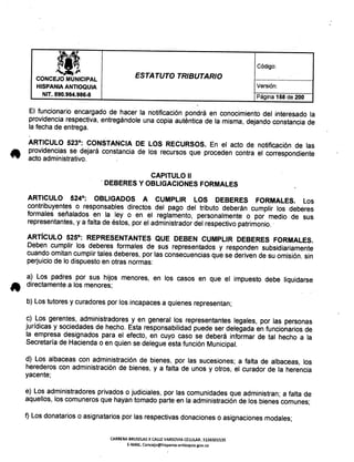ita, Código:
t!.~p
ESTATUTO TRIBUTARIOCONCEJO MUNICIPAL
HISPANIA ANTIOQUIA Versión:
NIT. 890.984.986-8 Página 158 de 200
El funcionario encargado de hacer la notificación pondrá en conocimiento del interesado la
providencia respectiva,entregándole una copia auténtica de la misma, dejando constancia de
la fecha de entrega.
ARTICULO 523°: CONSTANCIA DE lOS RECURSOS. En el acto de notiñcación. de las
providencias se dejará constancia de los recursos que proceden contra el correspondiente
acto administrativo.
CAPITULO 11
. DEBERES Y OBLIGACIONES FORMALES
ARTICULO 524°: OBLIGADOS A CUMPLIR lOS DEBERES FORMALES. Los
contribuyentes o responsables directos del pago del tributo deberán cumplir los deberes
formales señalados en la ley o en el reglamento, personalmente o por medio de sus
representantes,y a falta de éstos, por el administradordel respectivopatrimonio..
ARTíCULO 525°: REPRESENTANTES QUE DEBEN CUMPLIR DEBERES FORMALES.
Deben cumplir los deberes formales de sus representados y responden subsidiariamente
cuando omitan cumplir tales deberes, por las consecuenciasque se deriven de su omisión. sin
perjuiciode lo dispuesto en otras normas:
a) Los padres por sus hijos menores, en los casos en que el impuesto debe liquidarse
" directamentea los menores;
b) Los tutores y curadores por los incapacesa quienes representan;
c) Los gerentes, administradores y en general los representantes legales, por las personas
jurídicas y sociedadesde hecho. Esta responsabilidadpuede ser delegada en funcionarios de
la empresa designados para el efecto, en cuyo caso se deberá informar de tal hecho a la
Secretaríade Haciendao en quien se delegue esta función Municipal.
d) Los albaceas con administración de bienes, por las sucesiones; a falta de albaceas, los
herederos con administración de bienes, y a falta de unos y otros, el curador de la herencia
yacente;
e) Los administradoresprivados o judiciales, por las comunidades que administran; a falta de
aquellos, los comunerosque hayan tomado parte en la administraciónde los bienescomunes;
f) Los donatarios o asignatariospor las respectivasdonacioneso asignacionesmodales;
CARRERA BRUSELAS X CALLE VARSOVIA CELULAR: 3136501535
E-MAIL Concejo@hispania-antioquia.gov.co
 