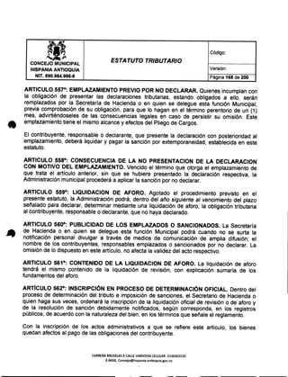 M Código:
~~ p.
ESTATUTO TRIBUTARIOCONCEJO MUNICIPAL
Versión:HISPANIA ANTIOQUIA
NIT. 890.984.986-8 Página 168 de 200
ARTICULO 557°: EMPLAZAMIENTO PREVIO POR NO DECLARAR. Quienes incumplancon
la obligación de presentar las declaraciones tributarias, estando obligados a ello, serán
remplazados por la Secretaría de Hacienda o en quien se delegue esta función Municipal,
previa comprobación de su obligación, para que lo hagan en el término perentorio de un (1)
mes, advirtiéndoseles de las consecuencias legales en caso de persistir su omisión. Este
emplazamientotiene el mismo alcance y efectos del Pliegode Cargos.
El contribuyente, responsable o declarante, que presente la declaración con posterioridad al
emplazamiento,deberá liquidar y pagar la sanción por extemporaneidad,establecidaen este
estatuto.
ARTICULO 558°: CONSECUENCIA DE LA NO PRESENTACION DE LA DECLARACION
CON MOTIVO DEL EMPLAZAMIENTO. Vencido el término que otorga el emplazamientode
que trata el artículo anterior, sin que se hubiere presentado la declaración respectiva, la
Administraciónmunicipal procederáa aplicar la sanción por no declarar.
ARTICULO 559°: LlQUIDACION DE AFORO. Agotado el procedimiento previsto en el
presente estatuto, la Administración podrá, dentro del año siguiente al vencimiento del plazo
señalado para declarar, determinar mediante una liquidación de aforo, la obligación tributaria
al contribuyente,responsableo declarante,que no haya declarado.
ARTICULO 560°: PUBLICIDAD DE LOS EMPLAZADOS O SANCIONADOS. La Secretaría
de Hacienda o en quien se delegue esta función Municipal podrá cuando no se surta la
notificación personal divulgar a través de medios de comunicación de amplia difusión; el
nombre de los contribuyentes, responsables emplazados o sancionados por no declarar. La
omisión de lo dispuesto en este artículo, no afecta la validez del acto respectivo.
ARTICULO 561°: CONTENIDO DE LA LlQUIDACION DE AFORO. La liquidación de aforo
tendrá el mismo contenido de la liquidación de revisión, con explicación sumaria de los
fundamentosdel aforo.
ARTíCULO 562°: INSCRIPCiÓN EN PROCESO DE DETERMINACiÓN OFICIAL. Dentro del
proceso de determinación del tributo e imposición de sanciones, el Secretario de Hacienda o
quien haga sus veces, ordenará la inscripción de la liquidación oficial de revisión o de aforo y
de la resolución de sanción debidamente notificados, según corresponda, en los registros
públicos,de acuerdo con la naturalezadel bien, en los términos que señale el reglamento.
Con la inscripción de los actos administrativos a que se refiere este artículo, los bienes
quedan afectos al pago de las obligacionesdel contribuyente.
CARRERABRUSElAS X CALLEVARSOVIA CElULAR: 3136501535
E-MAIL Concejo@hispania-antioquia.gov.co
 