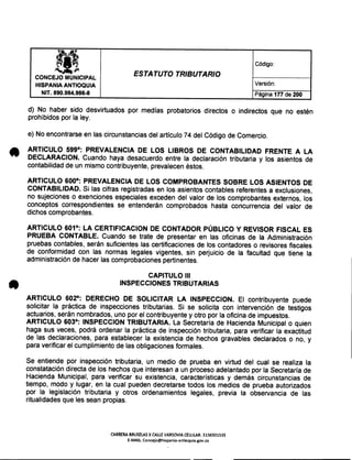 la, Código:
t!~-p
ESTATUTO TRIBUTARIOCONCEJO MUNICIPAL
Versión:HISPANIA ANTIOQUIA
NIT. 890.984.986-8 Página 177 de 200
d) No haber sido desvirtuados por medías probatorios directos o indirectos que no estén
prohibidos por la ley.
e) No encontrarse en las circunstancias del artículo 74 del Código de Comercio.
ARTICULO 599°: PREVALENCIA DE LOS LIBROS DE CONTABILIDAD FRENTE A LA
DECLARACION. Cuando haya desacuerdo entre la declaración tributaria y los asientos de
contabilidad de un mismo contribuyente, prevalecen éstos.
ARTICULO 600°: PREVALENCIA DE LOS COMPROBANTES SOBRE LOS ASIENTOS DE
CONTABILIDAD. Si las cifras registradas en los asientos contables referentes a exclusiones,
no sujeciones o exenciones especiales exceden del valor de los comprobantes externos, los
conceptos correspondientes se entenderán comprobados hasta concurrencia del valor de
dichos comprobantes.
ARTICULO 601°: LA CERTIFICACION DE CONTADOR PÚBLICO Y REVISOR FISCAL ES
PRUEBA CONTABLE. Cuando se trate de presentar en las oficinas de la Administración
pruebas contables, serán suficientes las certificaciones de los contadores o revisores fiscales
de conformidad con las normas legales vigentes, sin perjuicio de la facultad que tiene la
administración de hacer las comprobaciones pertinentes.
CAPITULO 111
INSPECCIONES TRIBUTARIAS
ARTICULO 602°: DERECHO DE SOLICITAR LA INSPECCION. El contribuyente puede
solicitar la práctica de inspecciones tributarias. Si se solicita con intervención de testigos
actuarios, serán nombrados, uno por el contribuyente y otro por la oficina de impuestos.
ARTICULO 603°: INSPECCION TRIBUTARIA. La Secretaría de Hacienda Municipal o quien
haga sus veces, podrá ordenar la práctica de inspección tributaria, para verificar la exactitud
de las declaraciones, para establecer la existencia de hechos gravables declarados o no, y
para verificar el cumplimiento de las obligaciones formales.
Se entiende por inspección tributaria, un medio de prueba en virtud del cual se realiza la
constatación directa de los hechos que interesan a un proceso adelantado por la Secretaría de
Hacienda Municipal, para verificar su existencia, características y demás circunstancias de
tiempo, modo y lugar, en la cual pueden decretarse todos los medios de prueba autorizados
por la legislación tributaria y otros ordenamientos legales, previa la observancia de las
ritualidades que les sean propias.
CARRERA BRUSELAS X CALLE VARSOVIA CELULAR: H36501S3S
E-MAIL Concejo@hispania-antioquia.gov.co
 