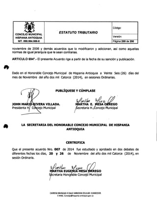 lf Código:
_,.
ESTATUTO TRIBUTARIO
CONCEJO MUNICIPAL
Versión:
HISPANIA ANTIOQUIA
NIT. 890.984.986-8 Página 200 de 200
noviembre de 2006 y demás acuerdos que lo modificaron y adicionan, así como aquellas
normasde igualjerarquía que le sean contrarias.
ARTICULO 6940.- El presenteAcuerdo rige a partir de la fecha de su sanción y publicación.
Dadoen el HonorableConcejoMunicipal de HispaniaAntioquia a Veinte Seis(26) días del
mes de Noviembre del año dos mil Catorce (2014), en sesionesOrdinarias.
PUBLÍQUESE y CÚMPLASE
IY1Jio ~o !YRTHA E. ESA O~~~O
etaria H. oncejo Municipal
LA SECRETARIA DEL HONORABLE CONCEJO MUNICIPAL DE HISPANIA
ANTIOQUIA
CERTRIFICA
Que el presente acuerdo Nro. 007 de 2014 fue estudiado y aprobado en dos debates de
diferentes fechas los días, 20 y 26 de Noviembre del año dos mil Catorce (2014), en
sesiónOrdinaria.
(#~ ~~ ~~RTHA EUGE lA MESA REGO
cretaria Hono able Concej Municipal
CARRERABRUSELASX our VARSOVIAa:lULAR~ 3136501535
E-MAIL Concejo@hispanía-antioquia.gov.co
 