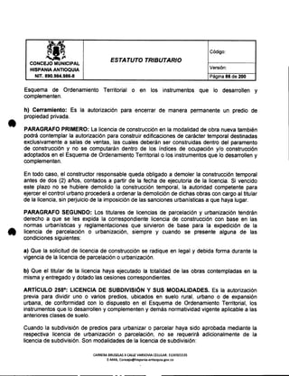 lilft Código:
~~ ESTATUTO TRIBUTARIO
CONCEJO MUNICIPAL
HISPANIA ANTIOQUIA Versión:
NIT. 890.984.986-8 Página 86 de 200
Esquema de Ordenamiento Territorial o en los instrumentos que lo desarrollen y
complementen.
h) Cerramiento: Es la autorización para encerrar de manera permanente un predio de
propiedad privada.
PARAGRAFO PRIMERO: La licencia de construcción en la modalidad de obra nueva también
podrá contemplar la autorización para construir edificaciones de carácter temporal destinadas
exclusivamente a salas de ventas, las cuales deberán ser construidas dentro del paramento
de construcción y no se computarán dentro de los índices de ocupación y/o construcción
adoptados en el Esquema de Ordenamiento Territorial o los instrumentos que lo desarrollen y
complementen.
En todo caso, el constructor responsable queda obligado a demoler la construcción temporal
antes de dos (2) años, contados a partir de la fecha de ejecutoria de la licencia. Si vencido
este plazo no se hubiere demolido la construcción temporal, la autoridad competente para
ejercer el control urbano procederá a ordenar la demolición de dichas obras con cargo al titular
de la licencia, sin perjuicio de la imposición de las sanciones urbanísticas a que haya lugar.
PARAGRAFO SEGUNDO: Los titulares de licencias de parcelación y urbanización tendrán
derecho a que se les expida la correspondiente licencia de construcción con base en las
normas urbanísticas y reglamentaciones que sirvieron de base para la expedición de la
licencia de parcelación o urbanización, siempre y cuando se presente alguna de las
condiciones siguientes:
a) Que la solicitud de licencia de construcción se radique en legal y debida forma durante la
vigencia de la licencia de parcelación o urbanización.
b) Que el titular de la licencia haya ejecutado la totalidad de las obras contempladas en la
misma y entregado y dotado las cesiones correspondientes.
ARTíCULO 258°: LICENCIA DE SUBDIVISiÓN y SUS MODALIDADES. Es la autorización
previa para dividir uno o varios predios, ubicados en suelo rural, urbano o de expansión
urbana, de conformidad con lo dispuesto en el Esquema de Ordenamiento Territorial, los
instrumentos que lo desarrollen y complementen y demás normatividad vigente aplicable a las
anteriores clases de suelo.
Cuando la subdivisión de predios para urbanizar o parcelar haya sido aprobada mediante la
respectiva licencia de urbanización o parcelación, no se requerirá adicionalmente de la
licencia de subdivisión. Son modalidades de la licencia de subdivisión:
CARRERA BRUSELAS X CALLE VARSOVIACELULAR: 3136501535
E-MAIL Concejo@hispania-antioquia.gov.co
 