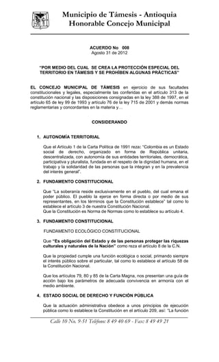 ______________
                   Municipio de Támesis - Antioquia
                    Honorable Concejo Municipal

                                 ACUERDO No 008
                                  Agosto 31 de 2012


      “POR MEDIO DEL CUAL SE CREA LA PROTECCIÓN ESPECIAL DEL
      TERRITORIO EN TÁMESIS Y SE PROHÍBEN ALGUNAS PRÁCTICAS”


EL CONCEJO MUNICIPAL DE TÁMESIS en ejercicio de sus facultades
constitucionales y legales, especialmente las conferidas en el artículo 313 de la
constitución nacional y las disposiciones consignadas en la ley 388 de 1997, en el
artículo 65 de ley 99 de 1993 y artículo 76 de la ley 715 de 2001 y demás normas
reglamentarias y concordantes en la materia y…


                                   CONSIDERANDO


    1. AUTONOMÍA TERRITORIAL

         Que el Artículo 1 de la Carta Política de 1991 reza: “Colombia es un Estado
         social de derecho, organizado en forma de República unitaria,
         descentralizada, con autonomía de sus entidades territoriales, democrática,
         participativa y pluralista, fundada en el respeto de la dignidad humana, en el
         trabajo y la solidaridad de las personas que la integran y en la prevalencia
         del interés general”.

    2. FUNDAMENTO CONSTITUCIONAL

        Que “La soberanía reside exclusivamente en el pueblo, del cual emana el
        poder público. El pueblo la ejerce en forma directa o por medio de sus
        representantes, en los términos que la Constitución establece” tal como lo
        establece el artículo 3 de nuestra Constitución Nacional.
        Que la Constitución es Norma de Normas como lo establece su artículo 4.

    3. FUNDAMENTO CONSTITUCIONAL

         FUNDAMENTO ECOLÓGICO CONSTITUCIONAL

        Que “Es obligación del Estado y de las personas proteger las riquezas
        culturales y naturales de la Nación” como reza el artículo 8 de la C.N.

        Que la propiedad cumple una función ecológica o social, primando siempre
        el interés público sobre el particular, tal como lo establece el artículo 58 de
        la Constitución Nacional.

        Que los artículos 79, 80 y 85 de la Carta Magna, nos presentan una guía de
        acción bajo los parámetros de adecuada convivencia en armonía con el
        medio ambiente.

    4. ESTADO SOCIAL DE DERECHO Y FUNCIÓN PÚBLICA

     Que la actuación administrativa obedece a unos principios de ejecución
     pública como lo establece la Constitución en el artículo 209, así: “La función
__________________________________________________________________
             Calle 10 No. 9-51 Teléfono: 8 49 40 69 - Fax: 8 49 49 21
 