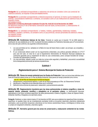 Parágrafo 2: La actividad correspondiente a estaciones de servicio se considera como uso comercial de
cobertura sectorial, sin importar el área del establecimiento.
Parágrafo 3: La actividad correspondiente a telecomunicaciones en general, lo mismo que la instalación de
antenas, concentradores telefónicos o similares, se considera como un uso institucional de cobertura local, sin
importar el área
del establecimiento.
Aclaración a la Norma efectuada mediante Circular No. 018 del 16 de Noviembre de 2004:
Se adiciona el artículo 27 de la Normativa General de Usos del Suelo, Construcciones y urbanizaciones el
siguiente parágrafo:
Parágrafo 1: La actividad correspondiente a hoteles, moteles, apartahoteles, residencias, hostales,
amoblados, posadas y similares, se considera como un uso comercial, servicio personales de cobertura urbana,
sin importar el área
del establecimiento.
Artículo 28. Condiciones básicas de los Usos. Teniendo en cuenta que el Acuerdo 116 de 2000 adoptó la
clasificación de usos establecida por el CIIU, la presente Normativa establece los Parámetros Generales para el Funcionamiento
de los Usos del suelo conforme a las siguientes condiciones básicas:
1. Los usos permitidos son los señalados en la Matriz de Usos del Suelo Urbano a saber: uso principal, uso compatible y
uso condicionado.
El uso condicionado deberá cumplir con los requerimientos ambientales y las políticas generales definidas en el P.O.T
para usos del suelo, en virtud de lo cual el Departamento Administrativo de Planeación Municipal establecerá las
condiciones generales para la implantación de todos los usos condicionados, previo concepto favorable del Consejo
Consultivo de Ordenamiento Territorial.
Los usos permitidos, deberán cumplir con todas las normas sobre seguridad y habitabilidad procurando la accesibilidad
de los discapacitados eliminando las barreras arquitectónicas.
2.
3.
Subtítulo 1
Reglamentación para el Sistema Municipal de Suelos de Protección
Artículo 29. Planes de manejo ambiental para los Suelos de Protección. Cada una de las áreas definidas como
Suelo de Protección deberá contar con un Plan de Manejo Ambiental. Estos planes de manejo contendrán como mínimo:
1.
2.
3.
Alinderamiento y amojonamiento definitivo, a partir de las áreas propuestas por el Plan de Ordenamiento Territorial
Identificación y diagnóstico de las diferentes áreas que lo conforman.
Definición de las acciones de preservación, restauración y aprovechamientosostenible.
Artículo 30. Reglamentación transitoria para las áreas pertenecientes al sistema orográfico y áreas de
especial interés, ambiental, científico y paisajístico en el perímetro urbano. La Administración Municipal
espacializará en las fichas normativas específicas, las áreas pertenecientes al Sistema Orográfico y Áreas de Especial Interés,
Ambiental, Científico y Paisajístico en el perímetro urbano.
Parágrafo: Establecer un plazo máximo hasta el 31 de diciembre de 2002, para que se elaboren las respectivas fichas normativas
específicas, en aquellas áreas (de las inmediatamente precitadas) donde se encuentren desarrollos urbanísticos debidamente
autorizados y solo se permitirán actuaciones urbanísticas con las mismas características físicas y morfológicas en dichas zonas,
si cumple con la legislación ambiental y urbanística vigente.
Artículo 31. Normativa general para las zonas de conservación y restauración ambiental de las rondas
hídricas.
20
(Ver Art. 120 del Plan de Ordenamiento Territorial de Ibagué).
 
