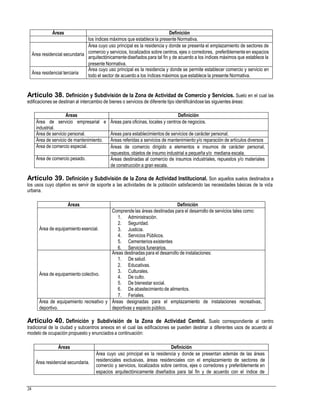 arquitectónicamentediseñados para tal fin y de acuerdo a los índices máximos que establece la
todo el sector de acuerdo a los índices máximos que establece la presente Normativa.
Artículo 38. Definición y Subdivisión de la Zona de Actividad de Comercio y Servicios. Suelo en el cual las
edificaciones se destinan al intercambio de bienes o servicios de diferente tipo identificándose las siguientes áreas:
Artículo 39. Definición y Subdivisión de la Zona de Actividad Institucional. Son aquellos suelos destinados a
los usos cuyo objetivo es servir de soporte a las actividades de la población satisfaciendo las necesidades básicas de la vida
urbana.
4. De culto.
Artículo 40. Definición y Subdivisión de la Zona de Actividad Central. Suelo correspondiente al centro
tradicional de la ciudad y subcentros anexos en el cual las edificaciones se pueden destinar a diferentes usos de acuerdo al
modelo de ocupación propuesto y enunciados a continuación:
comercio y servicios, localizados sobre centros, ejes o corredores y preferiblemente en
24
Áreas Definición
Área residencial secundaria.
Área cuyo uso principal es la residencia y donde se presentan además de las áreas
residenciales exclusivas, áreas residenciales con el emplazamiento de sectores de
espacios arquitectónicamente diseñados para tal fin y de acuerdo con el índice de
Áreas Definición
Área de equipamientoesencial.
Comprende las áreas destinadas para el desarrollo de servicios tales como:
1. Administración.
2. Seguridad.
3. Justicia.
4. Servicios Públicos.
5. Cementerios existentes
6. Servicios funerarios.
Área de equipamiento colectivo.
Áreas destinadas para el desarrollo de instalaciones:
1. De salud.
2. Educativas.
3. Culturales.
5. De bienestar social.
6. De abastecimiento de alimentos.
7. Feriales.
Área de equipamiento recreativo y
deportivo.
Áreas designadas para el emplazamiento de instalaciones recreativas,
deportivas y espacio público.
Áreas Definición
Área de servicio empresarial e
industrial.
Áreas para oficinas, locales y centros de negocios.
Área de servicio personal. Áreas para establecimientos de servicios de carácter personal.
Área de servicio de mantenimiento. Áreas referidas a servicios de mantenimiento y/o reparación de artículos diversos
Área de comercio especial. Áreas de comercio dirigido a elementos e insumos de carácter personal,
repuestos, objetos de insumo industrial a pequeña y/o mediana escala.
Área de comercio pesado. Áreas destinadas al comercio de insumos industriales, repuestos y/o materiales
de construcción a gran escala.
Áreas Definición
los índices máximos que establece la presente Normativa.
Área residencial secundaria
Área cuyo uso principal es la residencia y donde se presenta el emplazamiento de sectores de
comercio y servicios, localizados sobre centros, ejes o corredores, preferiblemente en espacios
presente Normativa.
Área residencial terciaria
Área cuyo uso principal es la residencia y donde se permite establecer comercio y servicio en
 