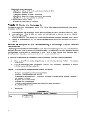 5. De protección por amenaza inducida
a. De influencia de líneas de alta tensión y subestaciones eléctricas (115 kw)
b. De influencia de las líneas férreas
c. De influencia de las vías nacionales y estructurantes
d. De influencia de las redes principales de conducción de combustible
e. De influencia del cono de aproximación del aeropuerto
6. De protección para servicios públicos
a. De planta de abastecimiento de acueductos
Artículo 43. Definición de las Coberturas por Uso
Con base en la categorización establecida por el Acuerdo 116 de 2000, se definen las siguientes coberturas de uso de acuerdo
con sus áreas de influencia:
1.
2.
Cobertura Básica o Local: Se define para aquellos usos cuyo cubrimiento no supera el área de una urbanización o barrio.
Cobertura Sectorial o Zonal: Se define para aquellos usos cuyo cubrimiento no supera el área de una Unidad de
Planeamiento Zonal (UPZ).
Cobertura Urbana o de Ciudad: Se define para aquellos usos cuyo cubrimiento alcanza todo el perímetro urbano Cobertura
Regional: Se define para aquellos usos cuyo cubrimiento supera el perímetro urbano y tiene alcance municipal, regional o
nacional.
3.
4.
Artículo 44. Descripción del Uso o Actividad Comercial y de Servicios según su impacto y normativa
urbanística mínima.
1. Comercio y Servicios de Cobertura Local o Básica: Venta al por menor de bienes y servicios para el consumo cotidiano,
relacionado directamente con el uso residencial y complementario a éste. Los establecimientos dedicados al expendio de bebidas
alcohólicas para el consumo dentro del establecimiento en Cafés, Fuentes de Soda, Tabernas, Bares, Discotecas, Grilles o
Centros Musicales no se consideran establecimientos de comercio y servicios de cobertura local.
De acuerdo con las características de su instalación, el comercio y servicios de cobertura local, presentan dos variables:
a. El que se desarrolla en espacios compartidos con el uso residencial, adecuados mediante intervenciones
arquitectónicas.
El que se desarrolla en locales independientes construidos como complemento a edificaciones de vivienda
unifamiliar, bifamiliar, trifamiliar y multifamiliar.
b.
Parágrafo 1. El funcionamientode esta tipología tiene las siguientes características:



No requiere espacio público complementario especializado.
No requiere zonas de bodegaje de gran capacidad.
Se abastece con vehículos pequeños o medianos que no requieren zonas especializadas de cargue y descargue ni
vías de acceso importantes.
No generan gran volumen de empleo.
No generan usos complementarios.
No requieren mayor capacidad instalada de servicios públicos que el sector aledaño.
Es compatible con todos los usos.




c. Tabla resumen
Frente Mínimo 3 M..
26
NORMAS BÁSICAS
Comercio y Servicios de Cobertura Local o Básica
Área:
Área máxima: 25 m2
 