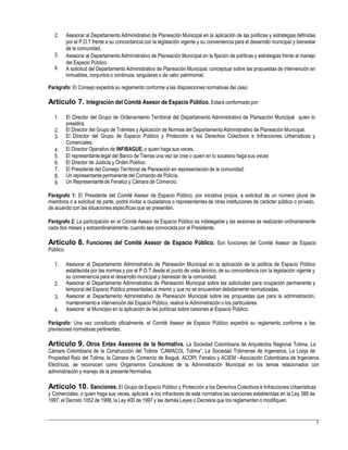 2. Asesorar al Departamento Administrativo de Planeación Municipal en la aplicación de las políticas y estrategias definidas
por el P.O.T frente a su concordancia con la legislación vigente y su conveniencia para el desarrollo municipal y bienestar
de la comunidad.
Asesorar al Departamento Administrativo de Planeación Municipal en la fijación de políticas y estrategias frente al manejo
del Espacio Público.
A solicitud del Departamento Administrativo de Planeación Municipal, conceptuar sobre las propuestas de intervención en
inmuebles, conjuntos o continuos singulares o de valor patrimonial.
3.
4.
Parágrafo: El Consejo expedirá su reglamento conforme a las disposiciones normativas del caso.
Artículo 7. Integración del Comité Asesor de Espacio Público. Estará conformado por:
1. El Director del Grupo de Ordenamiento Territorial del Departamento Administrativo de Planeación Municipal quien lo
presidirá.
El Director del Grupo de Trámites y Aplicación de Normas del DepartamentoAdministrativo de Planeación Municipal.
El Director del Grupo de Espacio Público y Protección a los Derechos Colectivos e Infracciones Urbanísticas y
Comerciales.
El Director Operativo de INFIBAGUE, o quien haga sus veces.
El representantelegal del Banco de Tierras una vez se cree o quien en lo sucesivo haga sus veces
El Director de Justicia y Orden Público.
El Presidente del Consejo Territorial de Planeación en representaciónde la comunidad.
Un representantepermanente del Comando de Policía.
Un Representantede Fenalco y Cámara de Comercio.
2.
3.
4.
5.
6.
7.
8.
9.
Parágrafo 1: El Presidente del Comité Asesor de Espacio Público, por iniciativa propia, a solicitud de un número plural de
miembros o a solicitud de parte, podrá invitar a ciudadanos o representantes de otras instituciones de carácter público o privado,
de acuerdo con las situaciones específicas que se presenten.
Parágrafo 2: La participación en el Comité Asesor de Espacio Público es indelegable y las sesiones se realizarán ordinariamente
cada dos meses y extraordinariamente,cuando sea convocada por el Presidente.
Artículo 8. Funciones del Comité Asesor de Espacio Público. Son funciones del Comité Asesor de Espacio
Público:
1. Asesorar al Departamento Administrativo de Planeación Municipal en la aplicación de la política de Espacio Público
establecida por las normas y por el P.O.T desde el punto de vista técnico, de su concordancia con la legislación vigente y
su conveniencia para el desarrollo municipal y bienestar de la comunidad.
Asesorar al Departamento Administrativo de Planeación Municipal sobre las solicitudes para ocupación permanente y
temporal del Espacio Público presentadas al mismo y que no se encuentren debidamente normatizadas.
Asesorar al Departamento Administrativo de Planeación Municipal sobre las propuestas que para la administración,
mantenimiento e intervención del Espacio Público, realice la Administración o los particulares.
Asesorar al Municipio en la aplicación de las políticas sobre cesiones al Espacio Público.
2.
3.
4.
Parágrafo: Una vez constituido oficialmente, el Comité Asesor de Espacio Público expedirá su reglamento conforme a las
previsiones normativas pertinentes.
Artículo 9. Otros Entes Asesores de la Normativa. La Sociedad Colombiana de Arquitectos Regional Tolima, La
Cámara Colombiana de la Construcción del Tolima “CAMACOL Tolima”, La Sociedad Tolimense de Ingenieros, La Lonja de
Propiedad Raíz del Tolima, la Cámara de Comercio de Ibagué, ACOPI, Fenalco y ACIEM –Asociación Colombiana de Ingenieros
Eléctricos, se reconocen como Organismos Consultores de la Administración Municipal en los temas relacionados con
administración y manejo de la presente Normativa.
Artículo 10. Sanciones. El Grupo de Espacio Público y Protección a los Derechos Colectivos e Infracciones Urbanísticas
y Comerciales, o quien haga sus veces, aplicará a los infractores de esta normativa las sanciones establecidas en la Ley 388 de
1997, el Decreto 1052 de 1998, la Ley 400 de 1997 y las demás Leyes o Decretos que los reglamenten o modifiquen.
3
 