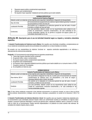 d.
e.
f.
Requieren espacio público complementario especializado.
Generan usos complementarios.
No requieren mayor capacidad instalada de servicios públicos que el sector aledaño.
de parqueaderosal interior del área útil.
normativo y la Matriz de Usos del Suelo
normas ambientales vigentes. No se permite la ocupación del espacio público con
Artículo 49. Descripción para el uso de Actividad Industrial según su impacto y normativa urbanística
especifica.
1. Industria Transformadora de Cobertura Local o Básica: Son aquellos usos industriales compatibles y complementarios con
el uso residencial considerados soporte de las actividades de la población en un área inmediata a la vivienda.
De acuerdo con sus características de cobertura, funcionan en espacios construidos especialmente o en reformas o
adecuaciones de construcciones existentes.
Parágrafo 1. El funcionamientode esta tipología tiene las siguientes características:
a.
b.
c.
d.
e.
f.
g.
Tienen bajo impacto urbanístico social y ambiental.
No generan tráfico, ruidos ni contaminación.
No requiere espacio público complementario especializado.
No generan usos complementarios.
No requieren mayor capacidad instalada de servicios públicos que el sector aledaño con un consumo menor a 10 KW.
Ocupación máxima de 15 empleados
Es compatible con todos los usos.
normativo y la Matriz de Usos del Suelo
Nota: El área máxima establecida corresponde al área destinada exclusivamente a la producción industrial, sin incluir el área de oficinas,
baterías sanitarias, almacenamiento y bodegaje, zonas de cargue y descargue y parqueaderos, sin exceder de mil doscientos (1.200) m² en
total.
2. Industria Transformadora de Cobertura Sectorial o Zonal: Son aquellos usos que requieren instalaciones adaptadas para
su funcionamiento cuyas actividades producen impacto urbano por contaminación acústica y/o atmosférica. En algunos casos
emplean o producen sustancias inflamables o insumos que generan polvo, raspaduras metálicas, aserrín y producen un nivel de
ruido en razón de su funcionamiento. Prestan servicios especializados a la población de zonas urbanas más extensas. Se
consideran de mediano impacto urbano y social.
32
NORMAS BÁSICAS
Industria Transformadora de Cobertura Local o Básica
Deberán cumplir con todas las normas vigentes sobre seguridad, habitabilidad e integración de discapacitados.
Área máxima: 300 m²
No se permitirá la integración de más de un predio para el funcionamiento de industria
transformadora de cobertura local. Los parqueaderos y las zonas de cargue y
descargue deberán estar al interior del predio.
Localización Permitida
De acuerdo con lo estipulado en la estructura general de usos del suelo, el sector
Condición
Los usos permitidos, deberán cumplir con los requerimientos sobre calidad de aire,
niveles de contaminación, emisiones contaminantes y de ruido contenidas en las
normas ambientales vigentes.
NORMAS ESPECIFICAS
Institucionalde Cobertura Regional.
Deberán cumplir con todas las normas vigentes sobre seguridad, habitabilidad e integración de discapacitados.
Área: Sin límite
El funcionamiento de equipamientos de cobertura regional deberá garantizar la solución
Localización Permitida
De acuerdo con lo estipulado en la estructura general de usos del suelo, el sector
Condiciones.
Los usos permitidos, deberán cumplir con los requerimientos sobre calidad de aire,
niveles de contaminación, emisiones contaminantes y de ruido contenidas en las
actividades relacionadas con el uso.
 