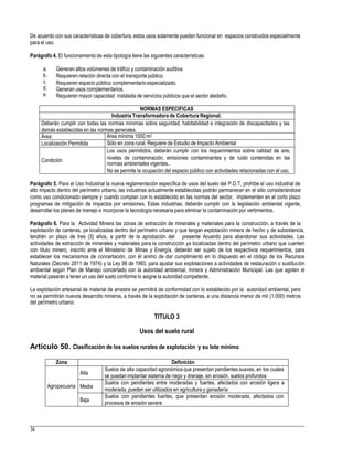 De acuerdo con sus características de cobertura, estos usos solamente pueden funcionar en espacios construidos especialmente
para el uso.
Parágrafo 4. El funcionamientode esta tipología tiene las siguientes características:
a.
b.
c.
d.
e.
Generan altos volúmenes de tráfico y contaminación auditiva
Requieren relación directa con el transporte público.
Requieren espacio público complementario especializado.
Generan usos complementarios.
Requieren mayor capacidad instalada de servicios públicos que el sector aledaño.
normas ambientales vigentes..
Parágrafo 5. Para el Uso Industrial la nueva reglamentación específica de usos del suelo del P.O.T, prohíbe el uso industrial de
alto impacto dentro del perímetro urbano, las industrias actualmente establecidas podrán permanecer en el sitio considerándose
como uso condicionado siempre y cuando cumplan con lo establecido en las normas del sector, implementen en el corto plazo
programas de mitigación de impactos por emisiones. Estas industrias, deberán cumplir con la legislación ambiental vigente,
desarrollar los planes de manejo e incorporar la tecnología necesaria para eliminar la contaminación por vertimientos.
Parágrafo 6. Para la Actividad Minera las zonas de extracción de minerales y materiales para la construcción, a través de la
explotación de canteras, ya localizadas dentro del perímetro urbano y que tengan explotación minera de hecho y de subsistencia,
tendrán un plazo de tres (3) años, a partir de la aprobación del presente Acuerdo para abandonar sus actividades. Las
actividades de extracción de minerales y materiales para la construcción ya localizadas dentro del perímetro urbano que cuenten
con titulo minero, inscrito ante el Ministerio de Minas y Energía, deberán ser sujeto de los respectivos requerimientos, para
establecer los mecanismos de concertación, con él animo de dar cumplimiento en lo dispuesto en el código de los Recursos
Naturales (Decreto 2811 de 1974) y la Ley 99 de 1993, para ajustar sus explotaciones a actividades de restauración o sustitución
ambiental según Plan de Manejo concertado con la autoridad ambiental, minera y Administración Municipal. Las que agoten el
material pasarán a tener un uso del suelo conforme lo asigne la autoridad competente.
La explotación artesanal de material de arrastre se permitirá de conformidad con lo establecido por la autoridad ambiental, pero
no se permitirán nuevos desarrollo mineros, a través de la explotación de canteras, a una distancia menor de mil (1.000) metros
del perímetro urbano.
TITULO 3
Usos del suelo rural
Artículo 50. Clasificación de los suelos rurales de explotación y su lote mínimo
se puedan implantar sistema de riego y drenaje, sin erosión, suelos profundos
moderada, pueden ser utilizados en agricultura y ganadería
procesos de erosión severa
34
Zona Definición
Agropecuaria
Alta
Suelos de alta capacidad agronómica que presentan pendientes suaves, en los cuales
Media
Suelos con pendientes entre moderadas y fuertes, afectados con erosión ligera a
Baja
Suelos con pendientes fuertes, que presentan erosión moderada, afectados con
NORMAS ESPECIFICAS
Industria Transformadora de Cobertura Regional.
Deberán cumplir con todas las normas mínimas sobre seguridad, habitabilidad e integración de discapacitados y las
demás establecidas en las normas generales.
Área: Área mínima 1000 m2
Localización Permitida Sólo en zona rural. Requiere de Estudio de Impacto Ambiental
Condición
Los usos permitidos, deberán cumplir con los requerimientos sobre calidad de aire,
niveles de contaminación, emisiones contaminantes y de ruido contenidas en las
No se permite la ocupación del espacio público con actividades relacionadas con el uso.
 
