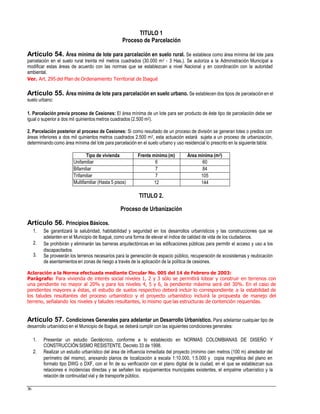 TITULO 1
Proceso de Parcelación
Artículo 54. Área mínima de lote para parcelación en suelo rural. Se establece como área mínima del lote para
parcelación en el suelo rural treinta mil metros cuadrados (30.000 m2 - 3 Has.). Se autoriza a la Administración Municipal a
modificar estas áreas de acuerdo con las normas que se establezcan a nivel Nacional y en coordinación con la autoridad
ambiental.
Ver. Art. 295 del Plan de Ordenamiento Territorial de Ibagué
Artículo 55. Área mínima de lote para parcelación en suelo urbano. Se establecen dos tipos de parcelación en el
suelo urbano:
1. Parcelación previa proceso de Cesiones: El área mínima de un lote para ser producto de éste tipo de parcelación debe ser
igual o superior a dos mil quinientos metros cuadrados (2.500 m2).
2. Parcelación posterior al proceso de Cesiones: Si como resultado de un proceso de división se generan lotes o predios con
áreas inferiores a dos mil quinientos metros cuadrados 2.500 m2, esta actuación estará sujeta a un proceso de urbanización,
determinandocomo área mínima del lote para parcelación en el suelo urbano y uso residencial lo prescrito en la siguiente tabla:
TITULO 2.
Proceso de Urbanización
Artículo 56. Principios Básicos.
1. Se garantizará la salubridad, habitabilidad y seguridad en los desarrollos urbanísticos y las construcciones que se
adelanten en el Municipio de Ibagué, como una forma de elevar el índice de calidad de vida de los ciudadanos.
Se prohibirán y eliminarán las barreras arquitectónicas en las edificaciones públicas para permitir el acceso y uso a los
discapacitados.
Se proveerán los terrenos necesarios para la generación de espacio público, recuperación de ecosistemas y reubicación
de asentamientos en zonas de riesgo a través de la aplicación de la política de cesiones.
2.
3.
Aclaración a la Norma efectuada mediante Circular No. 005 del 14 de Febrero de 2003:
Parágrafo: Para vivienda de interés social niveles 1, 2 y 3 sólo se permitirá lotear y construir en terrenos con
una pendiente no mayor al 20% y para los niveles 4, 5 y 6, la pendiente máxima será del 30%. En el caso de
pendientes mayores a éstas, el estudio de suelos respectivo deberá incluir lo correspondiente a la estabilidad de
los taludes resultantes del proceso urbanístico y el proyecto urbanístico incluirá la propuesta de manejo del
terreno, señalando los niveles y taludes resultantes, lo mismo que las estructuras de contención requeridas.
Artículo 57. Condiciones Generales para adelantar un Desarrollo Urbanístico. Para adelantar cualquier tipo de
desarrollo urbanístico en el Municipio de Ibagué, se deberá cumplir con las siguientes condiciones generales:
1. Presentar un estudio Geotécnico, conforme a lo establecido en NORMAS COLOMBIANAS DE DISEÑO Y
CONSTRUCCIÓN SISMO RESISTENTE. Decreto 33 de 1998.
Realizar un estudio urbanístico del área de influencia inmediata del proyecto (mínimo cien metros (100 m) alrededor del
perímetro del mismo), anexando planos de localización a escala 1:10.000, 1:5.000 y copia magnética del plano en
formato tipo DWG o DXF, con el fin de su verificación con el plano digital de la ciudad, en el que se establezcan sus
relaciones e incidencias directas y se señalen los equipamientos municipales existentes, el empalme urbanístico y la
relación de continuidad vial y de transporte público.
2.
36
Tipo de vivienda Frente mínimo (m) Área mínima (m2)
Unifamiliar 6 60
Bifamiliar 7 84
Trifamiliar 7 105
Multifamiliar (Hasta 5 pisos) 12 144
 